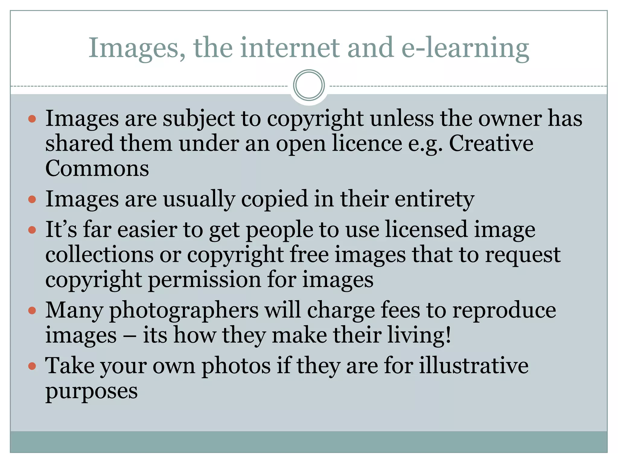 Images, the internet and e-learning

 Images are subject to copyright unless the owner has
    shared them under an open licence e.g. Creative
    Commons
   Images are usually copied in their entirety
   It’s far easier to get people to use licensed image
    collections or copyright free images that to request
    copyright permission for images
   Many photographers will charge fees to reproduce
    images – its how they make their living!
   Take your own photos if they are for illustrative
    purposes
 