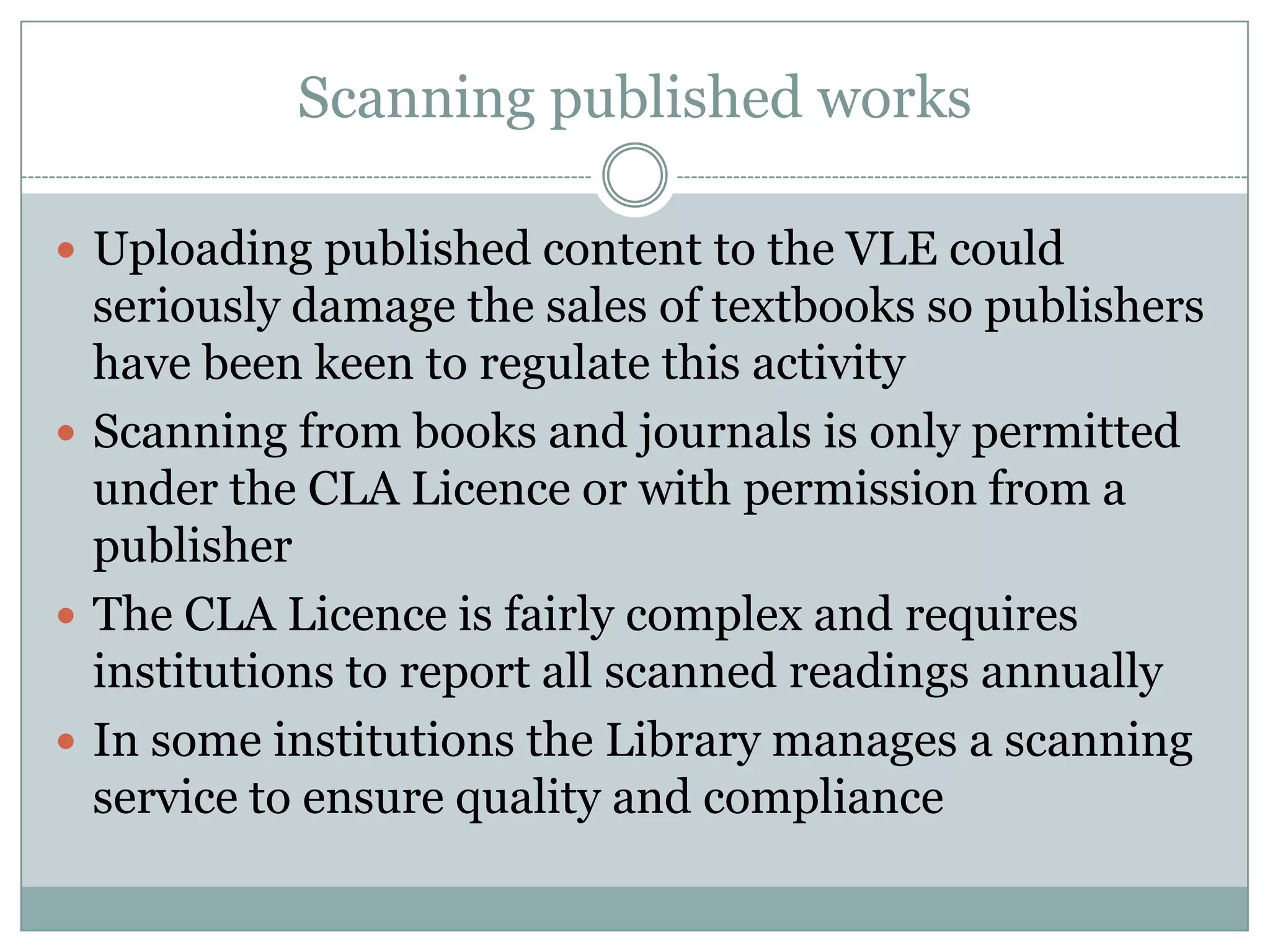 Scanning published works

 Uploading published content to the VLE could
  seriously damage the sales of textbooks so publishers
  have been keen to regulate this activity
 Scanning from books and journals is only permitted
  under the CLA Licence or with permission from a
  publisher
 The CLA Licence is fairly complex and requires
  institutions to report all scanned readings annually
 In some institutions the Library manages a scanning
  service to ensure quality and compliance
 