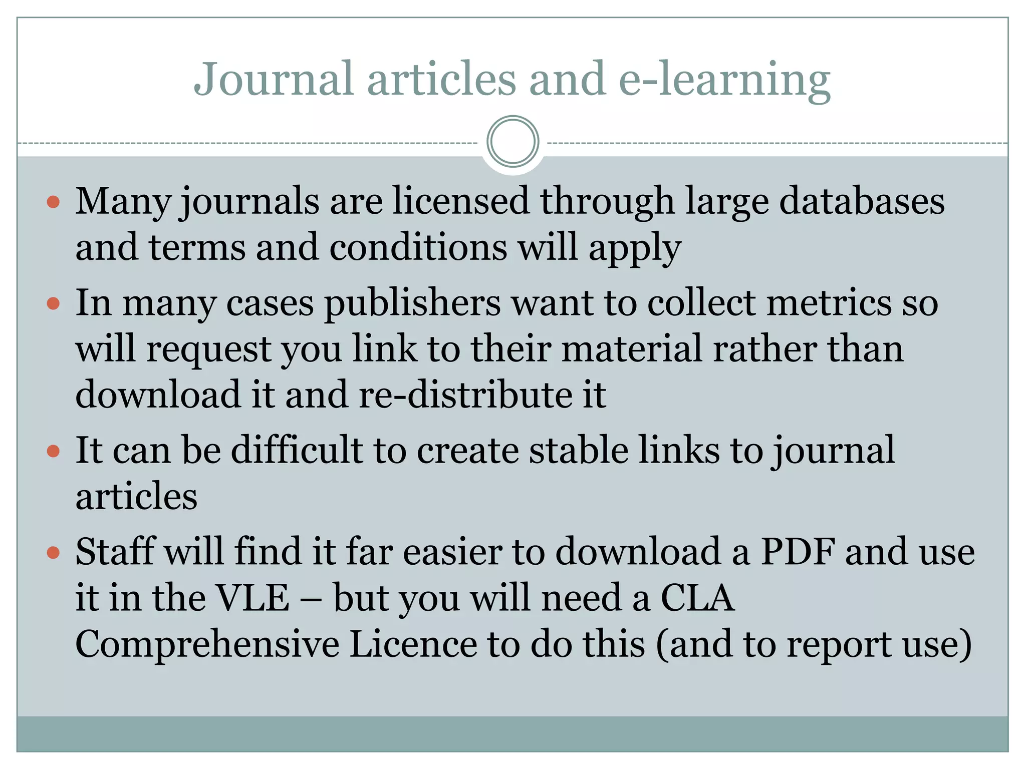 Journal articles and e-learning

 Many journals are licensed through large databases
  and terms and conditions will apply
 In many cases publishers want to collect metrics so
  will request you link to their material rather than
  download it and re-distribute it
 It can be difficult to create stable links to journal
  articles
 Staff will find it far easier to download a PDF and use
  it in the VLE – but you will need a CLA
  Comprehensive Licence to do this (and to report use)
 