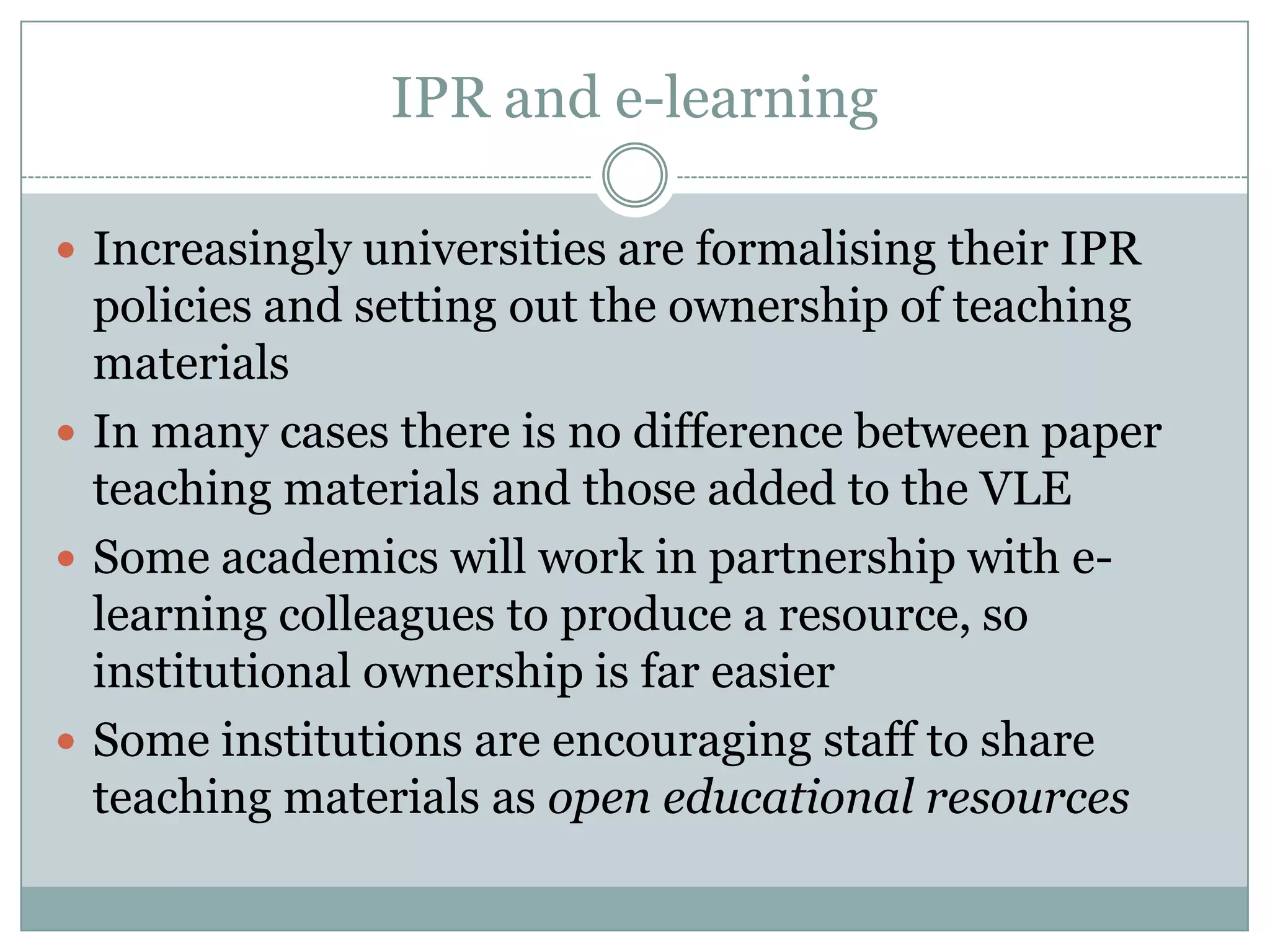 IPR and e-learning

 Increasingly universities are formalising their IPR
  policies and setting out the ownership of teaching
  materials
 In many cases there is no difference between paper
  teaching materials and those added to the VLE
 Some academics will work in partnership with e-
  learning colleagues to produce a resource, so
  institutional ownership is far easier
 Some institutions are encouraging staff to share
  teaching materials as open educational resources
 