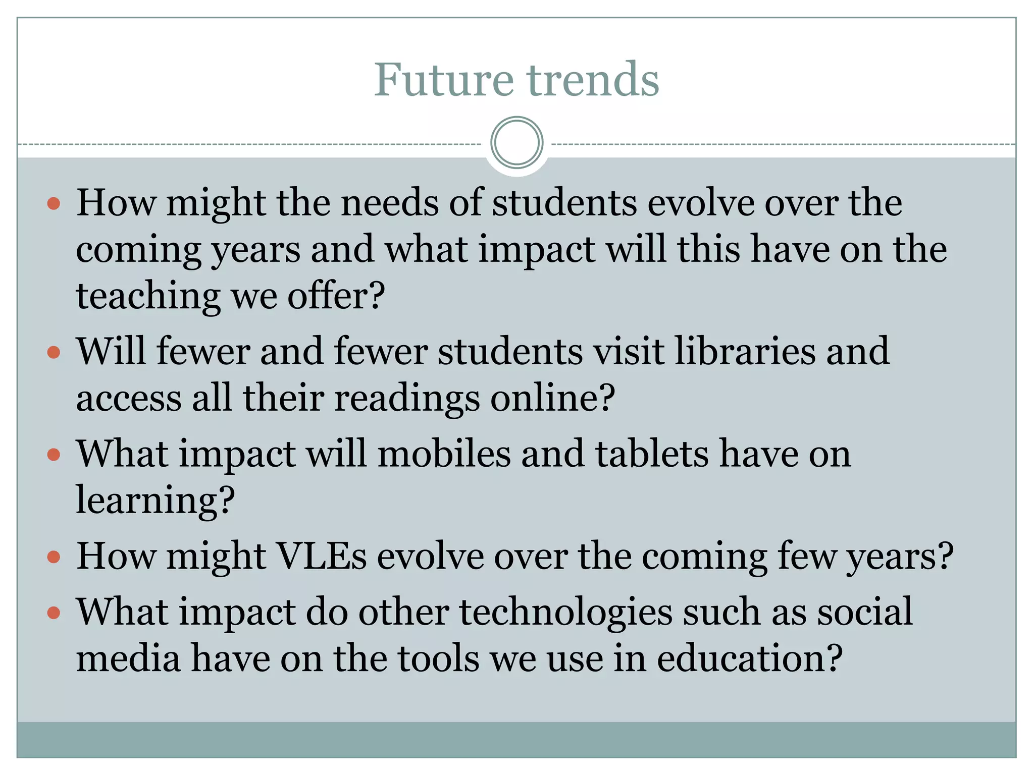 Future trends

 How might the needs of students evolve over the
    coming years and what impact will this have on the
    teaching we offer?
   Will fewer and fewer students visit libraries and
    access all their readings online?
   What impact will mobiles and tablets have on
    learning?
   How might VLEs evolve over the coming few years?
   What impact do other technologies such as social
    media have on the tools we use in education?
 