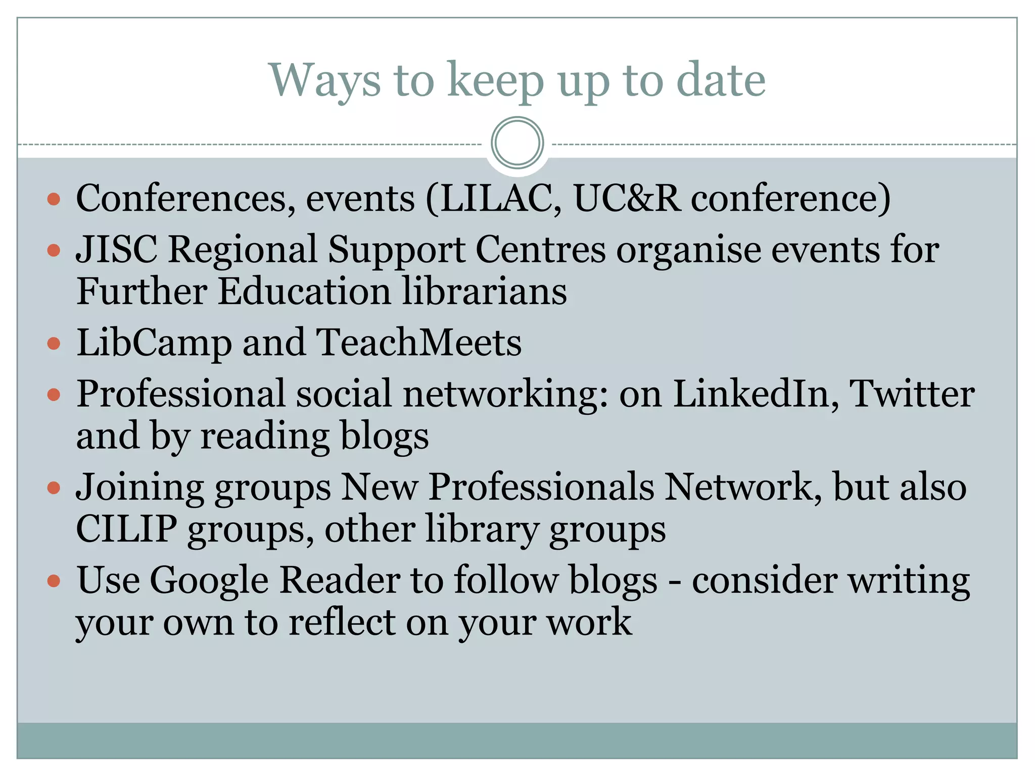 Ways to keep up to date

 Conferences, events (LILAC, UC&R conference)
 JISC Regional Support Centres organise events for
    Further Education librarians
   LibCamp and TeachMeets
   Professional social networking: on LinkedIn, Twitter
    and by reading blogs
   Joining groups New Professionals Network, but also
    CILIP groups, other library groups
   Use Google Reader to follow blogs - consider writing
    your own to reflect on your work
 