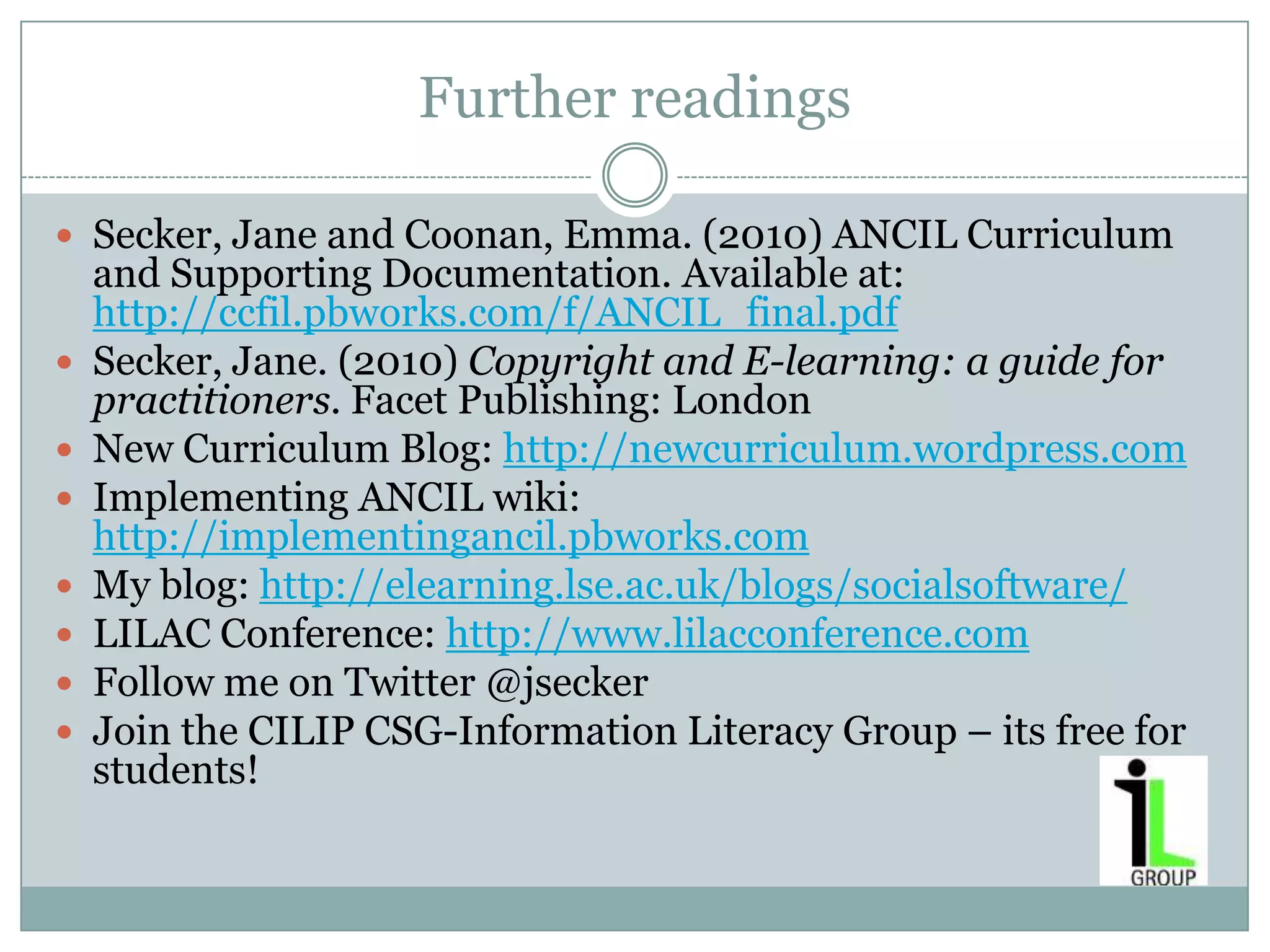 Further readings

 Secker, Jane and Coonan, Emma. (2010) ANCIL Curriculum
    and Supporting Documentation. Available at:
    http://ccfil.pbworks.com/f/ANCIL_final.pdf
   Secker, Jane. (2010) Copyright and E-learning: a guide for
    practitioners. Facet Publishing: London
   New Curriculum Blog: http://newcurriculum.wordpress.com
   Implementing ANCIL wiki:
    http://implementingancil.pbworks.com
   My blog: http://elearning.lse.ac.uk/blogs/socialsoftware/
   LILAC Conference: http://www.lilacconference.com
   Follow me on Twitter @jsecker
   Join the CILIP CSG-Information Literacy Group – its free for
    students!
 