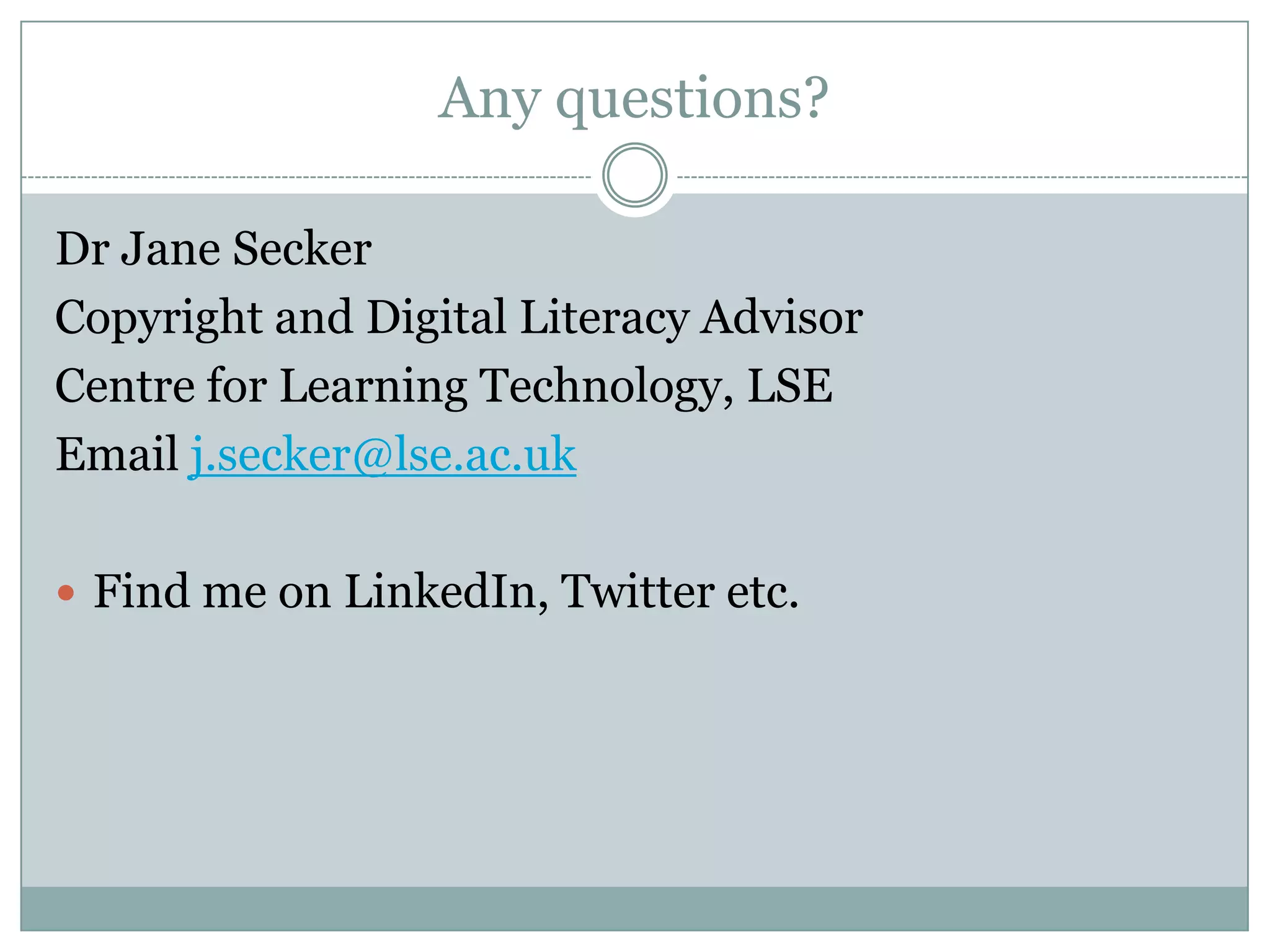 Any questions?

Dr Jane Secker
Copyright and Digital Literacy Advisor
Centre for Learning Technology, LSE
Email j.secker@lse.ac.uk

 Find me on LinkedIn, Twitter etc.
 
