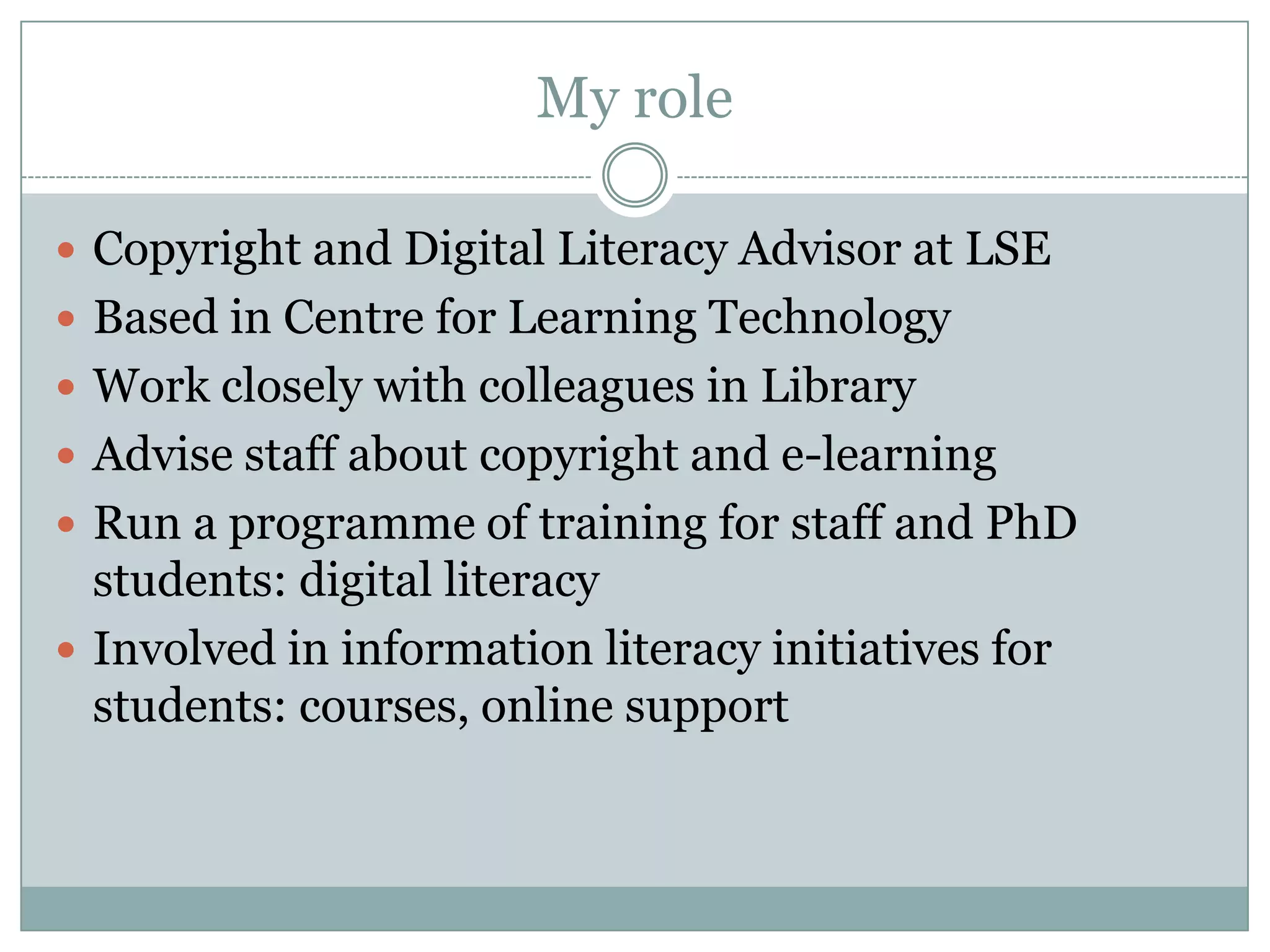 My role

 Copyright and Digital Literacy Advisor at LSE
 Based in Centre for Learning Technology
 Work closely with colleagues in Library
 Advise staff about copyright and e-learning
 Run a programme of training for staff and PhD
  students: digital literacy
 Involved in information literacy initiatives for
  students: courses, online support
 