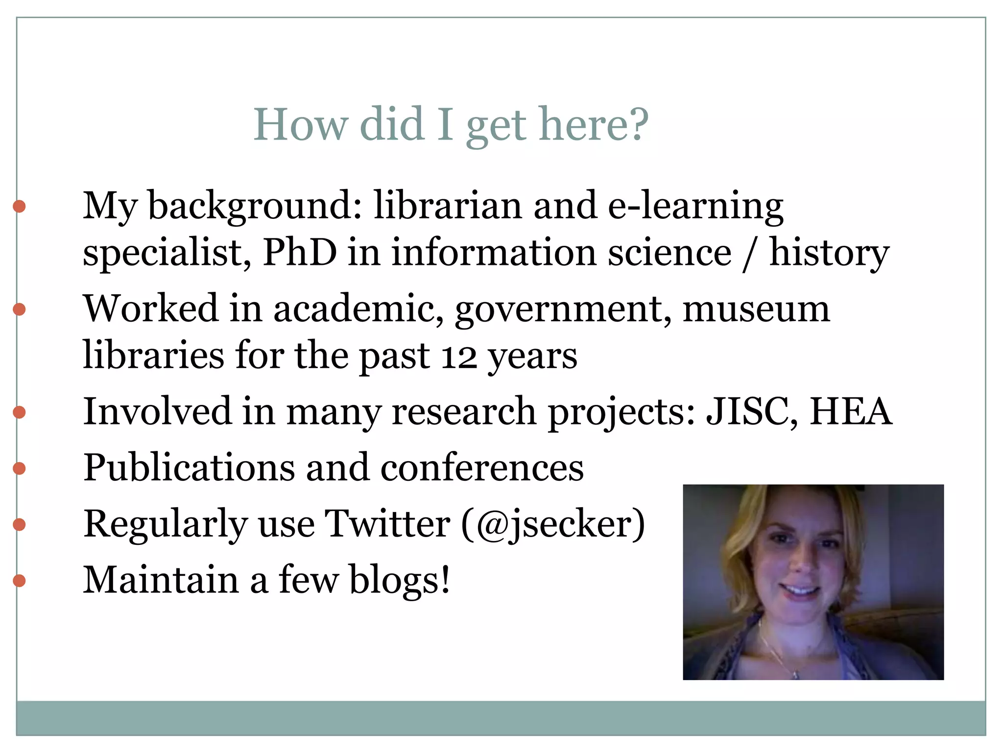 How did I get here?
   My background: librarian and e-learning
    specialist, PhD in information science / history
   Worked in academic, government, museum
    libraries for the past 12 years
   Involved in many research projects: JISC, HEA
   Publications and conferences
   Regularly use Twitter (@jsecker)
   Maintain a few blogs!
 