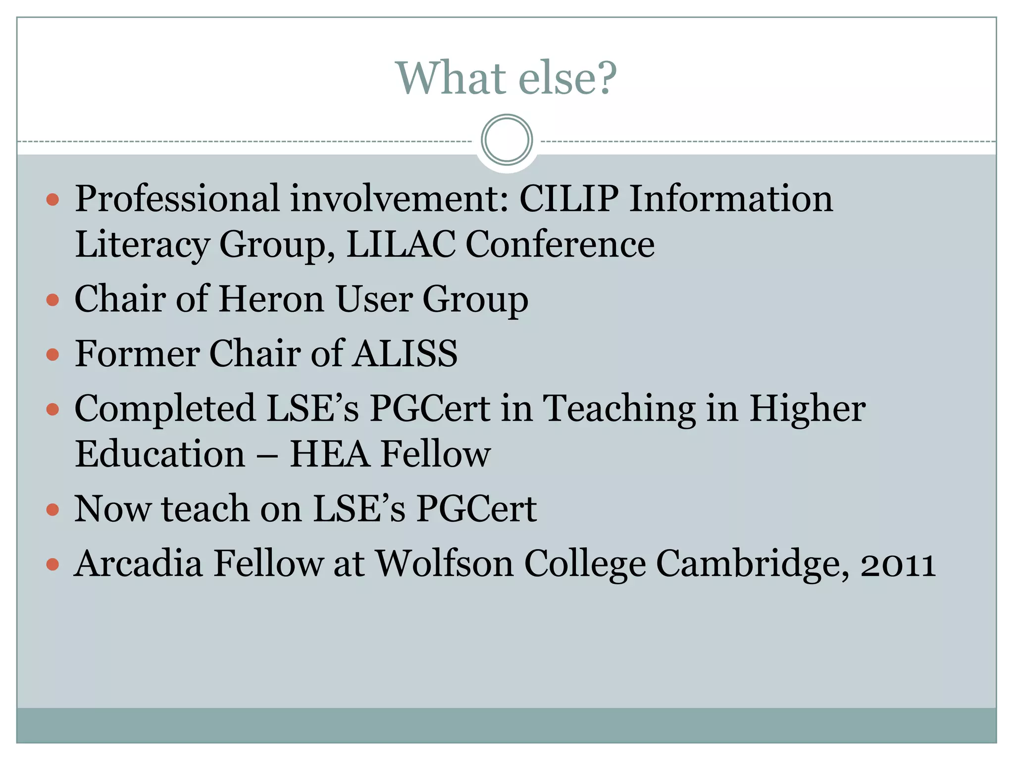 What else?

 Professional involvement: CILIP Information
    Literacy Group, LILAC Conference
   Chair of Heron User Group
   Former Chair of ALISS
   Completed LSE’s PGCert in Teaching in Higher
    Education – HEA Fellow
   Now teach on LSE’s PGCert
   Arcadia Fellow at Wolfson College Cambridge, 2011
 