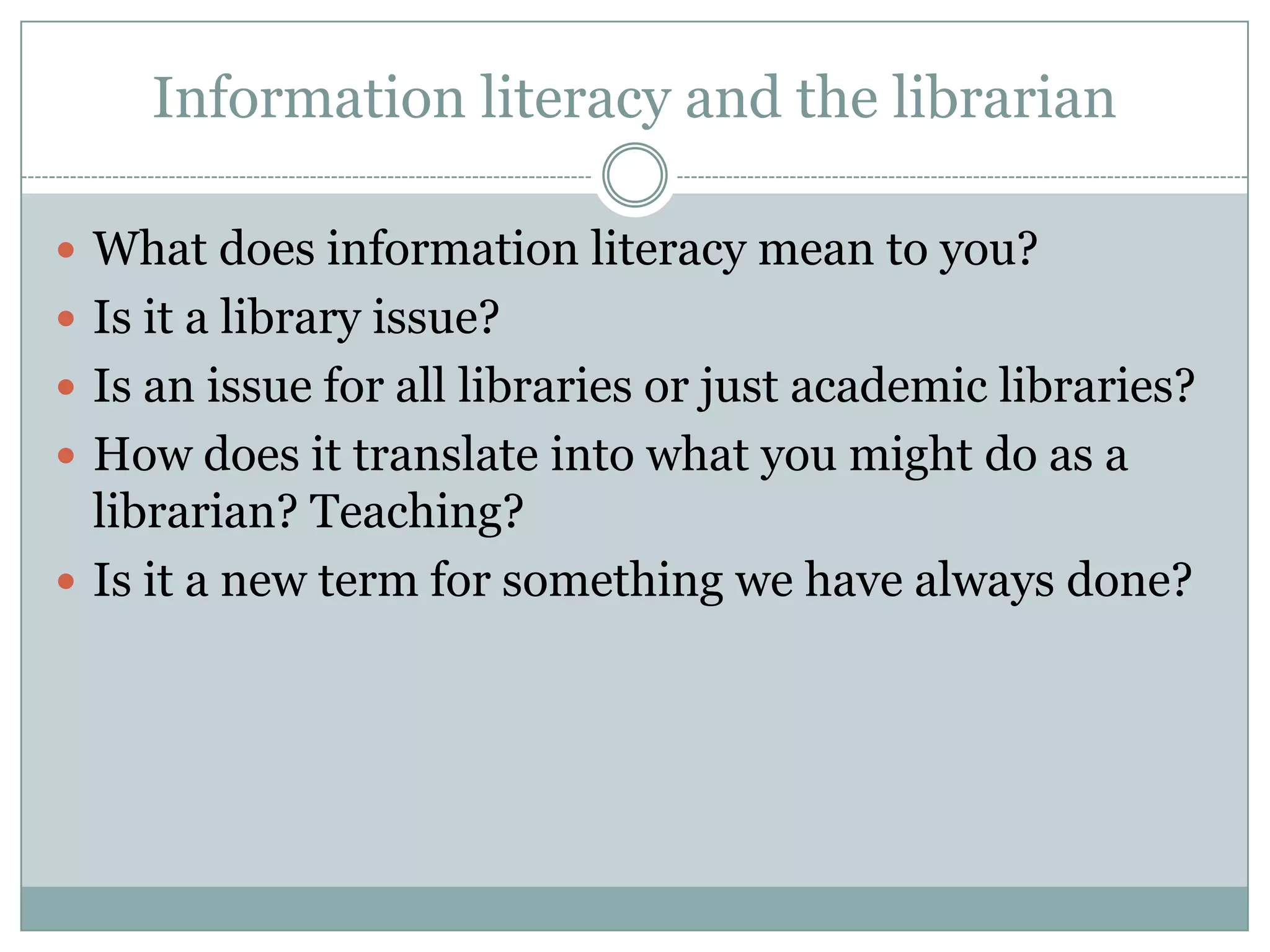 Information literacy and the librarian

 What does information literacy mean to you?
 Is it a library issue?
 Is an issue for all libraries or just academic libraries?
 How does it translate into what you might do as a
  librarian? Teaching?
 Is it a new term for something we have always done?
 