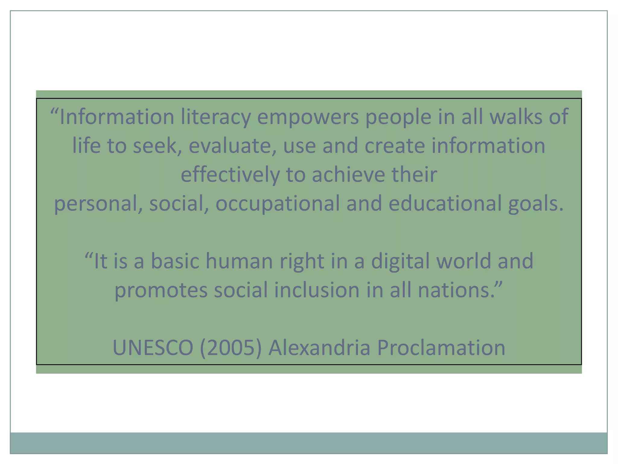 “Information literacy empowers people in all walks of
   life to seek, evaluate, use and create information
                effectively to achieve their
personal, social, occupational and educational goals.

   “It is a basic human right in a digital world and
       promotes social inclusion in all nations.”

      UNESCO (2005) Alexandria Proclamation
 