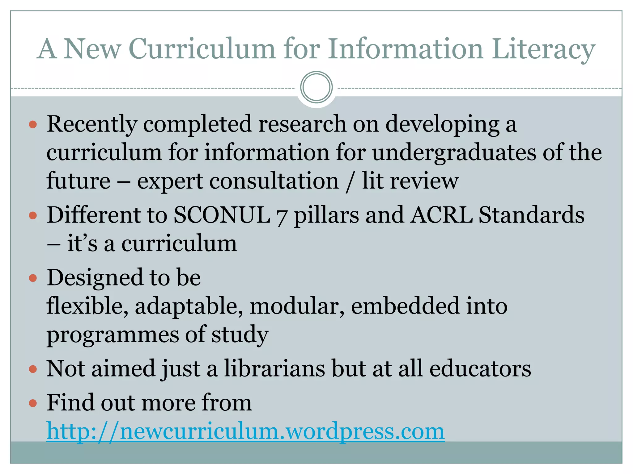 A New Curriculum for Information Literacy

 Recently completed research on developing a
    curriculum for information for undergraduates of the
    future – expert consultation / lit review
   Different to SCONUL 7 pillars and ACRL Standards
    – it’s a curriculum
   Designed to be
    flexible, adaptable, modular, embedded into
    programmes of study
   Not aimed just a librarians but at all educators
   Find out more from
    http://newcurriculum.wordpress.com
 