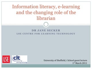 Information literacy, e-learning
  and the changing role of the
           librarian

          DR JANE SECKER
  LSE CENTRE FOR LEARNING TECHNOLOGY




                 University of Sheffield, i School guest lecture
                                                1st March 2011
 