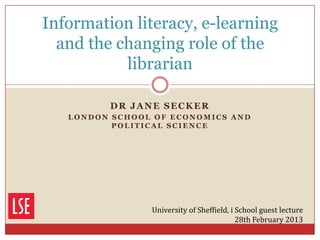 Information literacy, e-learning
  and the changing role of the
           librarian

         DR JANE SECKER
   LONDON SCHOOL OF ECONOMICS AND
          POLITICAL SCIENCE




                University of Sheffield, i School guest lecture
                                           28th February 2013
 