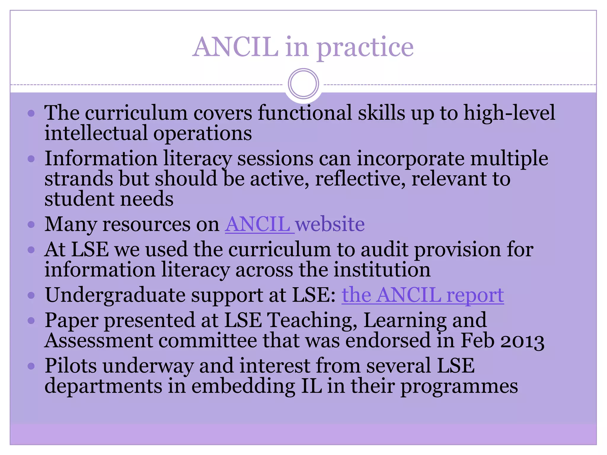 ANCIL in practice
 The curriculum covers functional skills up to high-level
intellectual operations
 Information literacy sessions can incorporate multiple
strands but should be active, reflective, relevant to
student needs
 Many resources on ANCIL website
 At LSE we used the curriculum to audit provision for
information literacy across the institution
 Undergraduate support at LSE: the ANCIL report
 Paper presented at LSE Teaching, Learning and
Assessment committee that was endorsed in Feb 2013
 Pilots underway and interest from several LSE
departments in embedding IL in their programmes
 
