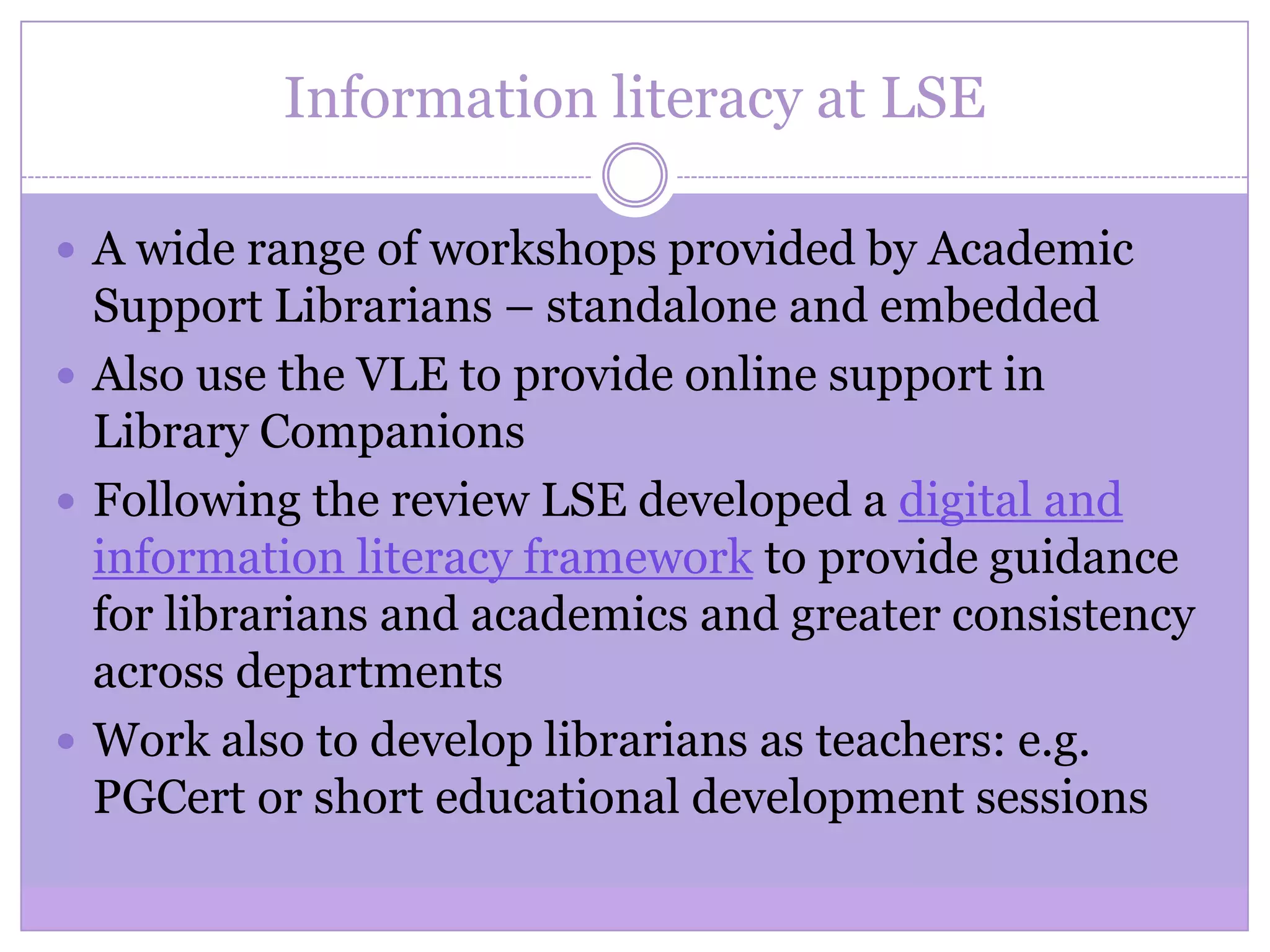 Information literacy at LSE
 A wide range of workshops provided by Academic
Support Librarians – standalone and embedded
 Also use the VLE to provide online support in
Library Companions
 Following the review LSE developed a digital and
information literacy framework to provide guidance
for librarians and academics and greater consistency
across departments
 Work also to develop librarians as teachers: e.g.
PGCert or short educational development sessions
 
