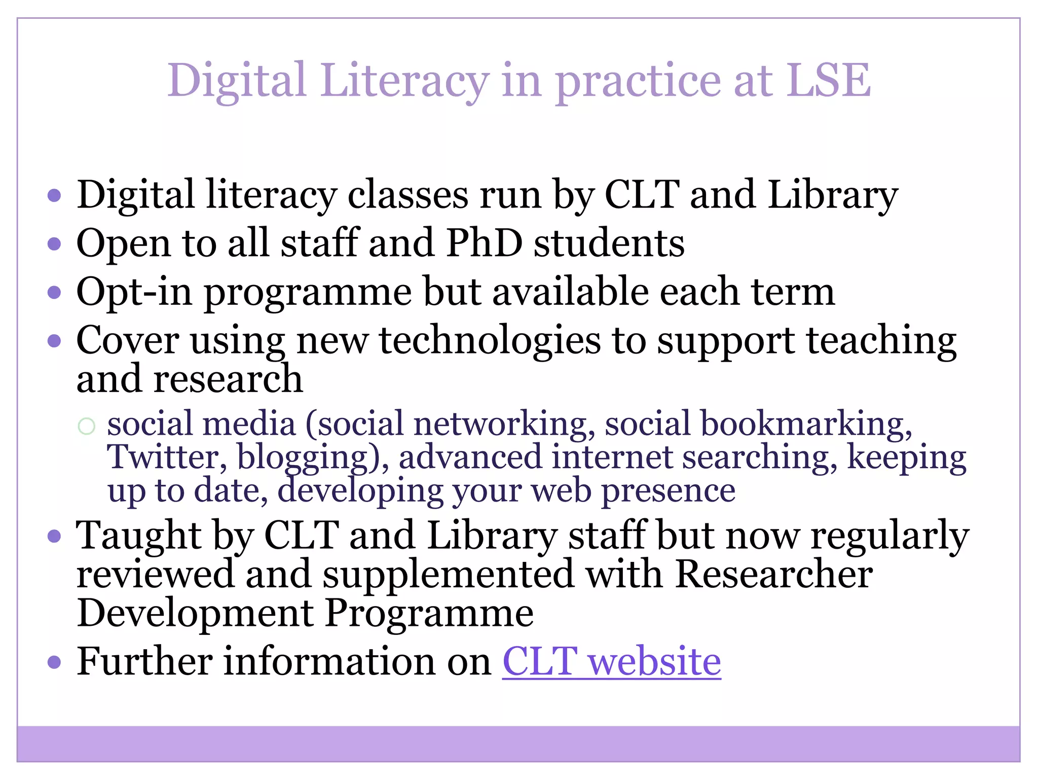 Digital Literacy in practice at LSE
 Digital literacy classes run by CLT and Library
 Open to all staff and PhD students
 Opt-in programme but available each term
 Cover using new technologies to support teaching
and research
 social media (social networking, social bookmarking,
Twitter, blogging), advanced internet searching, keeping
up to date, developing your web presence
 Taught by CLT and Library staff but now regularly
reviewed and supplemented with Researcher
Development Programme
 Further information on CLT website
 