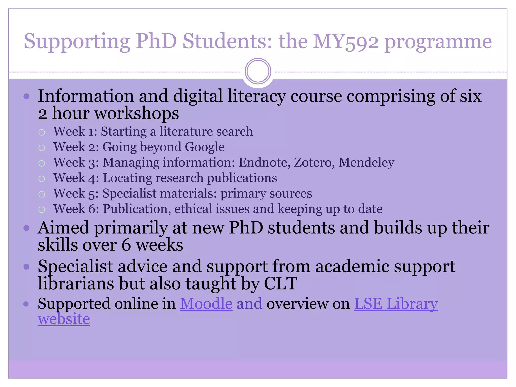 Supporting PhD Students: the MY592 programme
 Information and digital literacy course comprising of six
2 hour workshops
 Week 1: Starting a literature search
 Week 2: Going beyond Google
 Week 3: Managing information: Endnote, Zotero, Mendeley
 Week 4: Locating research publications
 Week 5: Specialist materials: primary sources
 Week 6: Publication, ethical issues and keeping up to date
 Aimed primarily at new PhD students and builds up their
skills over 6 weeks
 Specialist advice and support from academic support
librarians but also taught by CLT
 Supported online in Moodle and overview on LSE Library
website
 