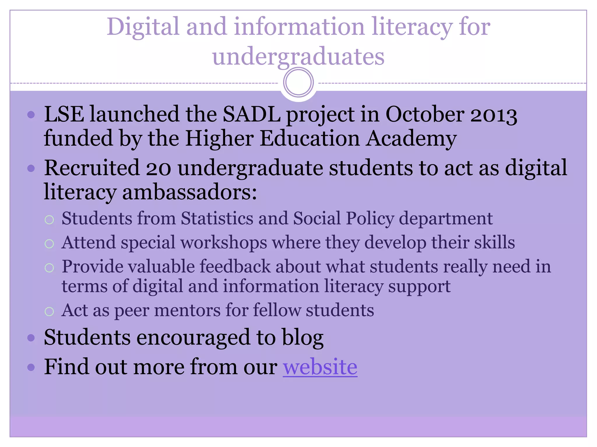 Digital and information literacy for
undergraduates
 LSE launched the SADL project in October 2013
funded by the Higher Education Academy
 Recruited 20 undergraduate students to act as digital
literacy ambassadors:
 Students from Statistics and Social Policy department
 Attend special workshops where they develop their skills
 Provide valuable feedback about what students really need in
terms of digital and information literacy support
 Act as peer mentors for fellow students
 Students encouraged to blog
 Find out more from our website
 