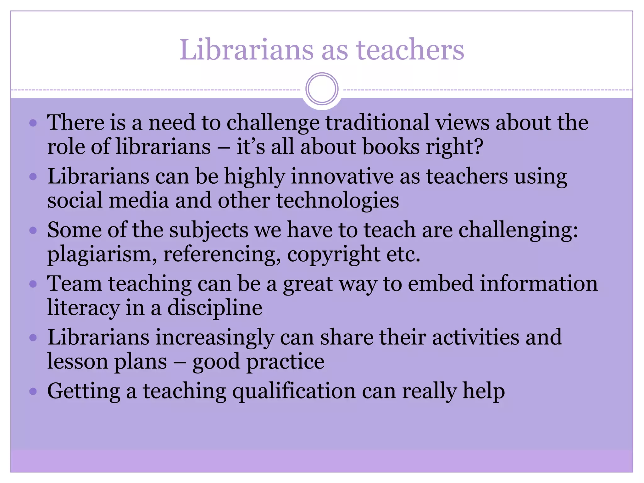Librarians as teachers
 There is a need to challenge traditional views about the
role of librarians – it’s all about books right?
 Librarians can be highly innovative as teachers using
social media and other technologies
 Some of the subjects we have to teach are challenging:
plagiarism, referencing, copyright etc.
 Team teaching can be a great way to embed information
literacy in a discipline
 Librarians increasingly can share their activities and
lesson plans – good practice
 Getting a teaching qualification can really help
 