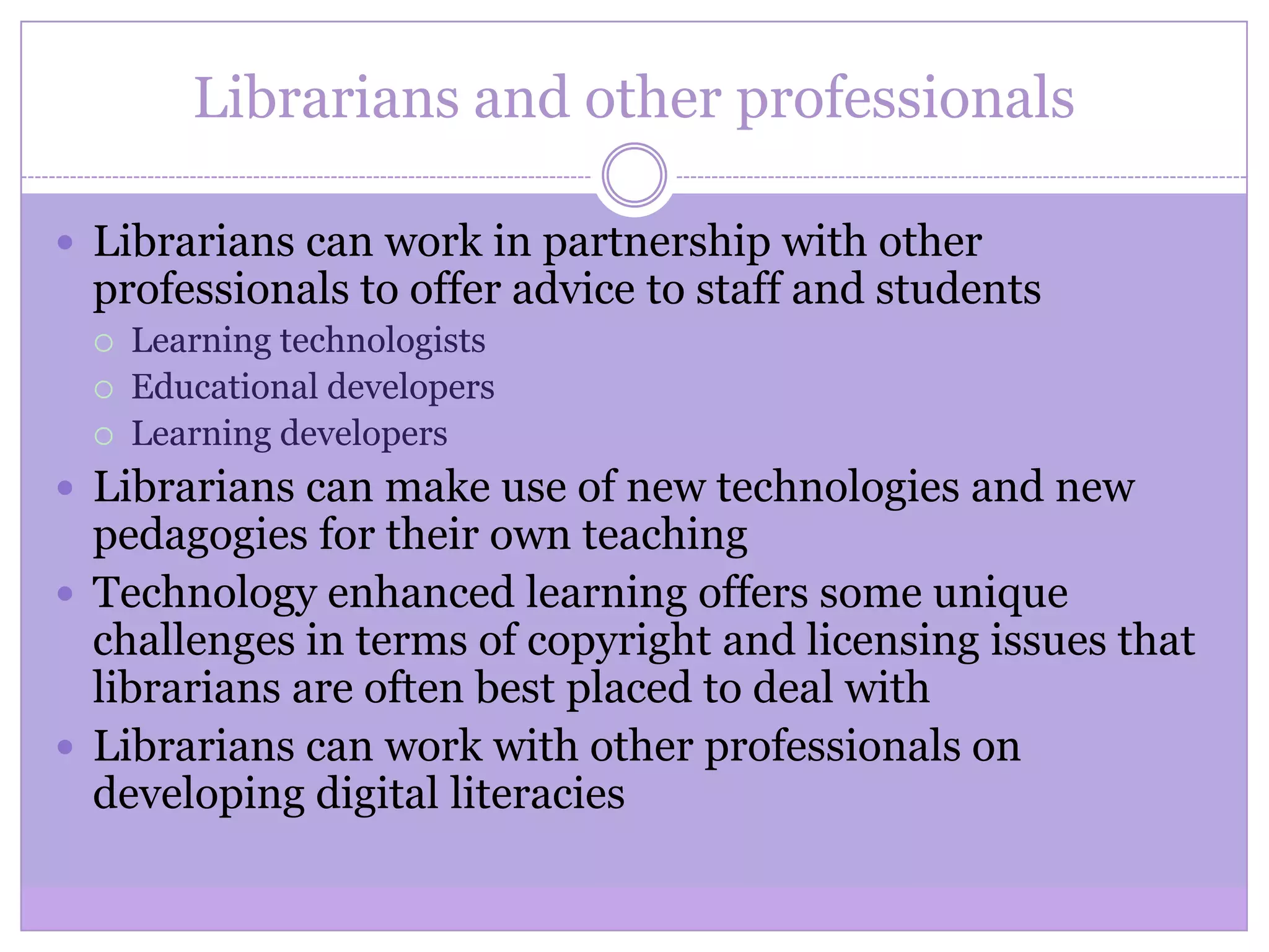 Librarians and other professionals
 Librarians can work in partnership with other
professionals to offer advice to staff and students
 Learning technologists
 Educational developers
 Learning developers
 Librarians can make use of new technologies and new
pedagogies for their own teaching
 Technology enhanced learning offers some unique
challenges in terms of copyright and licensing issues that
librarians are often best placed to deal with
 Librarians can work with other professionals on
developing digital literacies
 