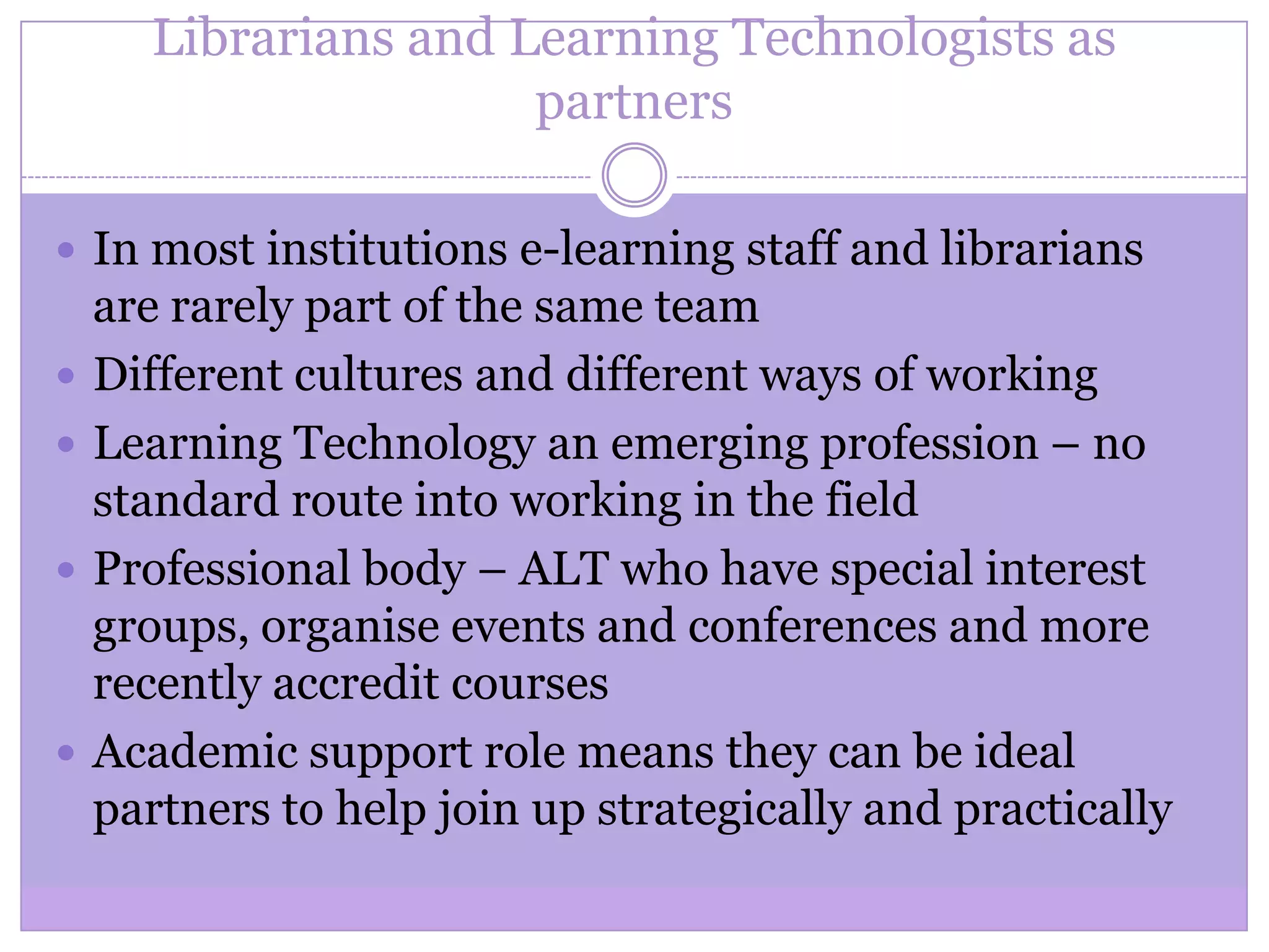 Librarians and Learning Technologists as
partners
 In most institutions e-learning staff and librarians
are rarely part of the same team
 Different cultures and different ways of working
 Learning Technology an emerging profession – no
standard route into working in the field
 Professional body – ALT who have special interest
groups, organise events and conferences and more
recently accredit courses
 Academic support role means they can be ideal
partners to help join up strategically and practically
 