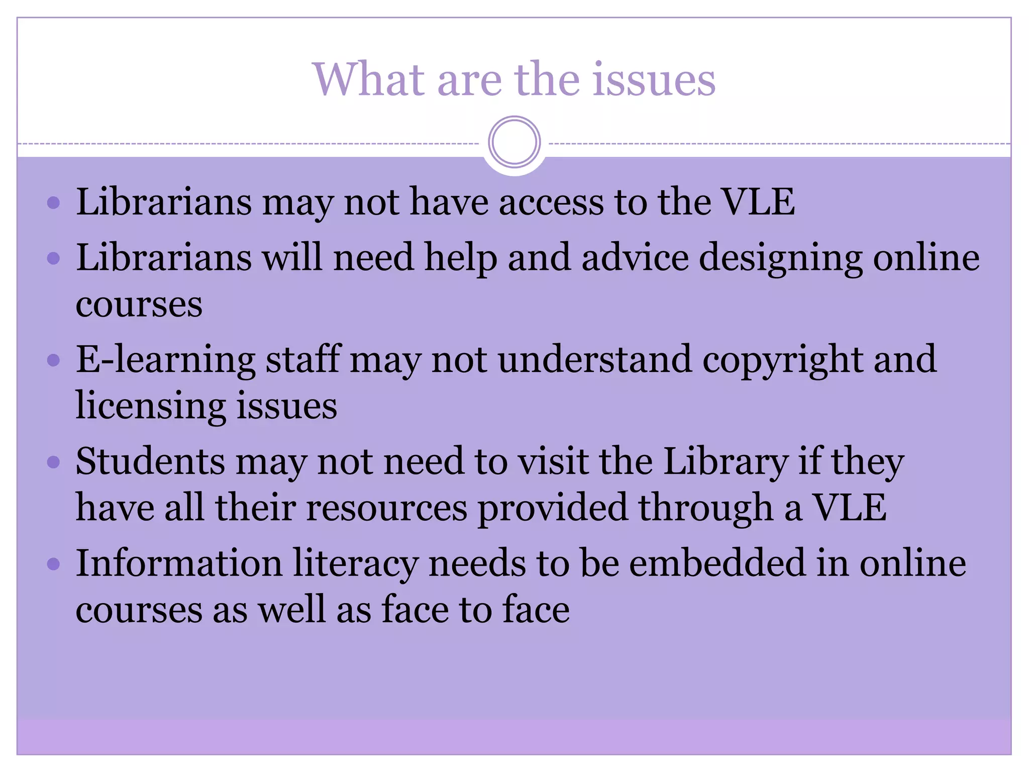 What are the issues
 Librarians may not have access to the VLE
 Librarians will need help and advice designing online
courses
 E-learning staff may not understand copyright and
licensing issues
 Students may not need to visit the Library if they
have all their resources provided through a VLE
 Information literacy needs to be embedded in online
courses as well as face to face
 