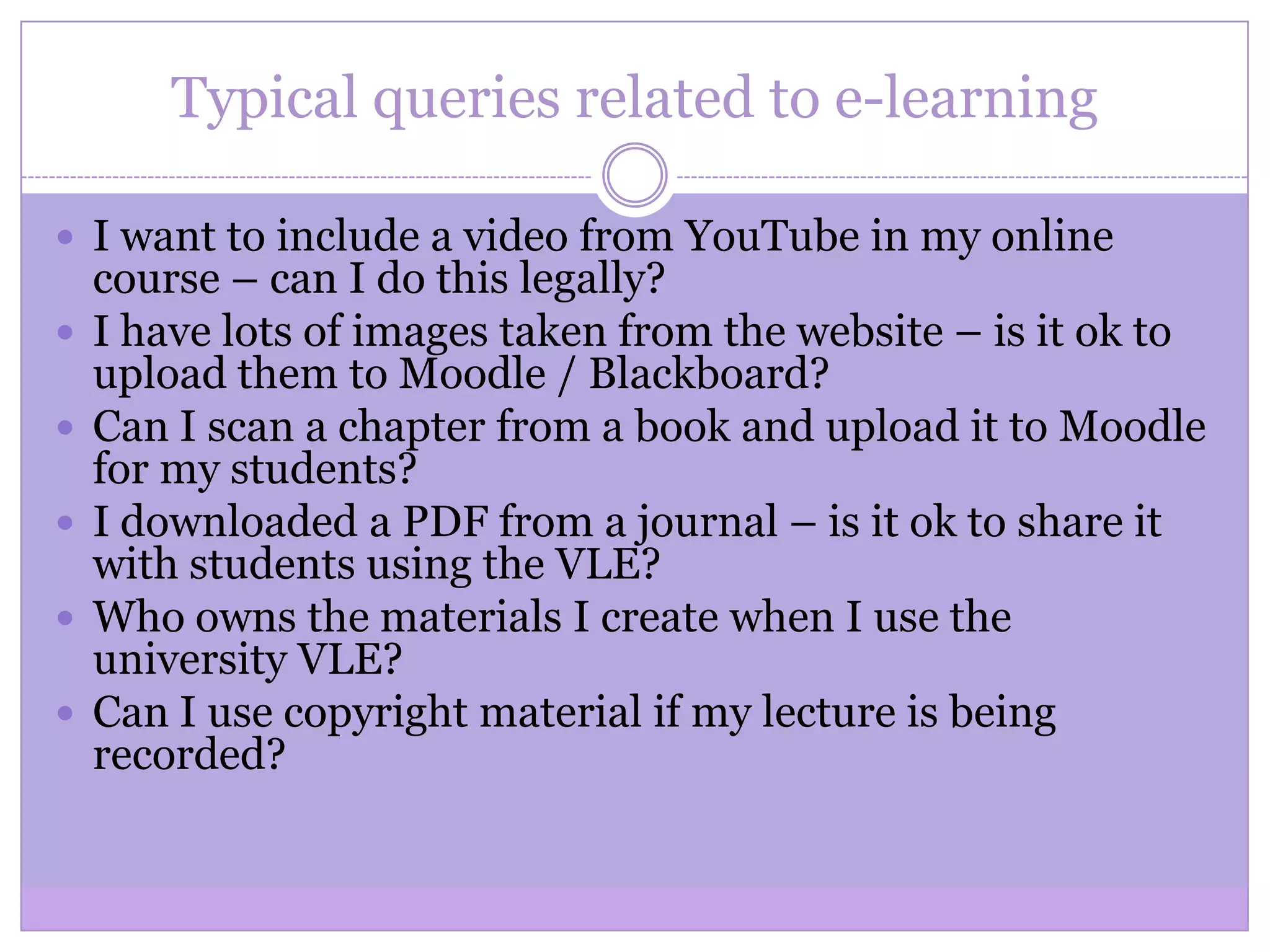 Typical queries related to e-learning
 I want to include a video from YouTube in my online
course – can I do this legally?
 I have lots of images taken from the website – is it ok to
upload them to Moodle / Blackboard?
 Can I scan a chapter from a book and upload it to Moodle
for my students?
 I downloaded a PDF from a journal – is it ok to share it
with students using the VLE?
 Who owns the materials I create when I use the
university VLE?
 Can I use copyright material if my lecture is being
recorded?
 
