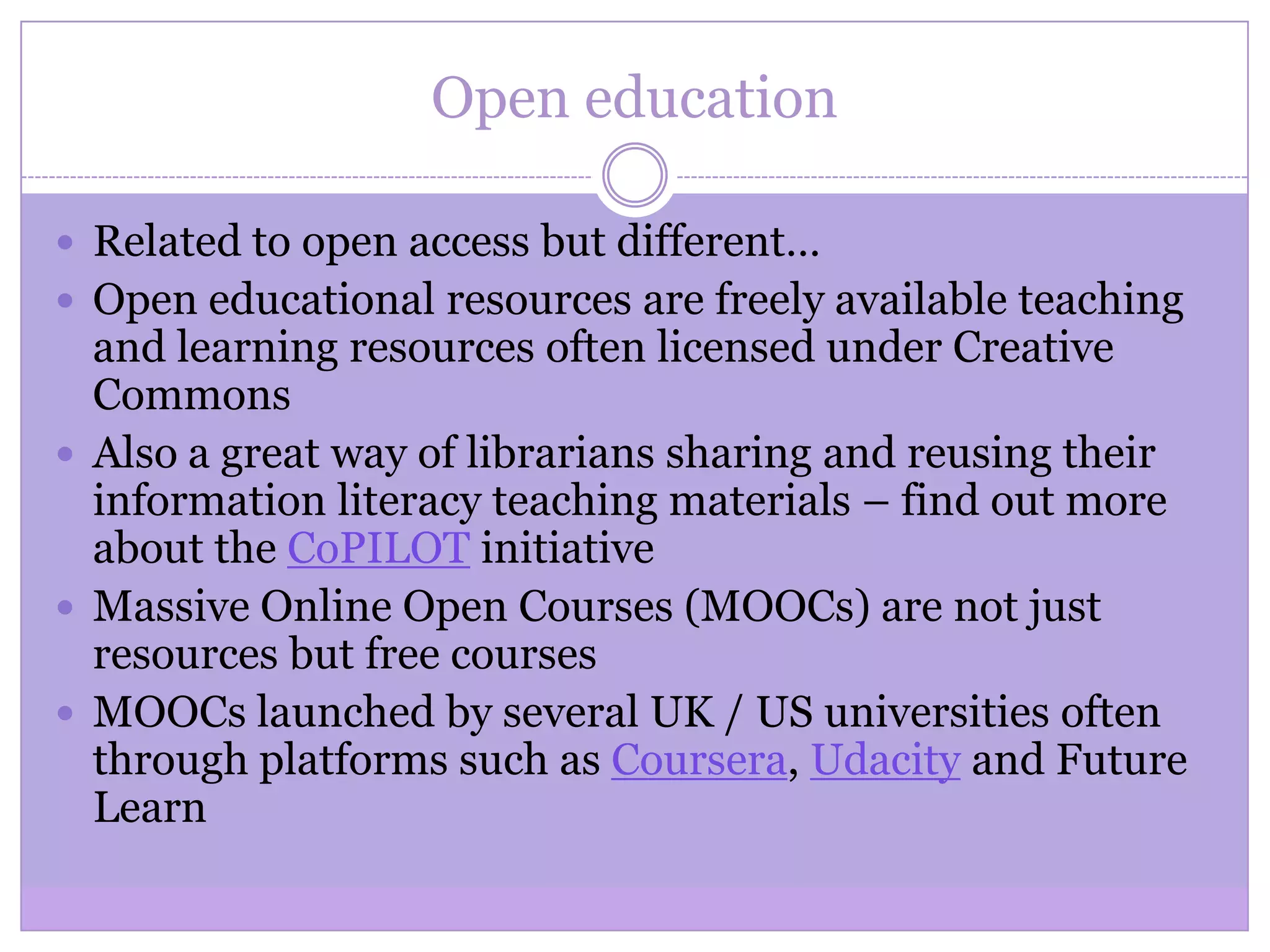 Open education
 Related to open access but different…
 Open educational resources are freely available teaching
and learning resources often licensed under Creative
Commons
 Also a great way of librarians sharing and reusing their
information literacy teaching materials – find out more
about the CoPILOT initiative
 Massive Online Open Courses (MOOCs) are not just
resources but free courses
 MOOCs launched by several UK / US universities often
through platforms such as Coursera, Udacity and Future
Learn
 