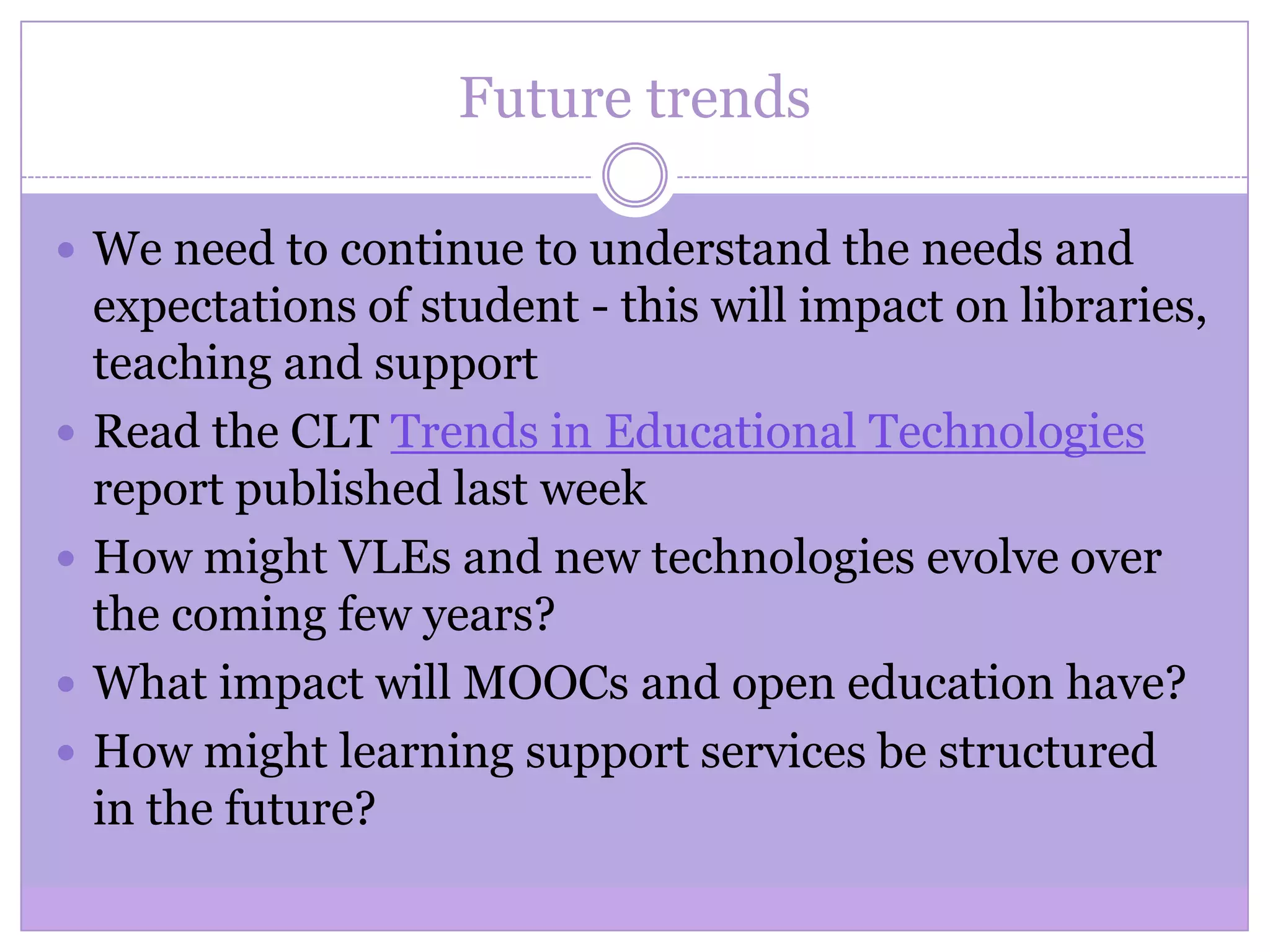 Future trends
 We need to continue to understand the needs and
expectations of student - this will impact on libraries,
teaching and support
 Read the CLT Trends in Educational Technologies
report published last week
 How might VLEs and new technologies evolve over
the coming few years?
 What impact will MOOCs and open education have?
 How might learning support services be structured
in the future?
 