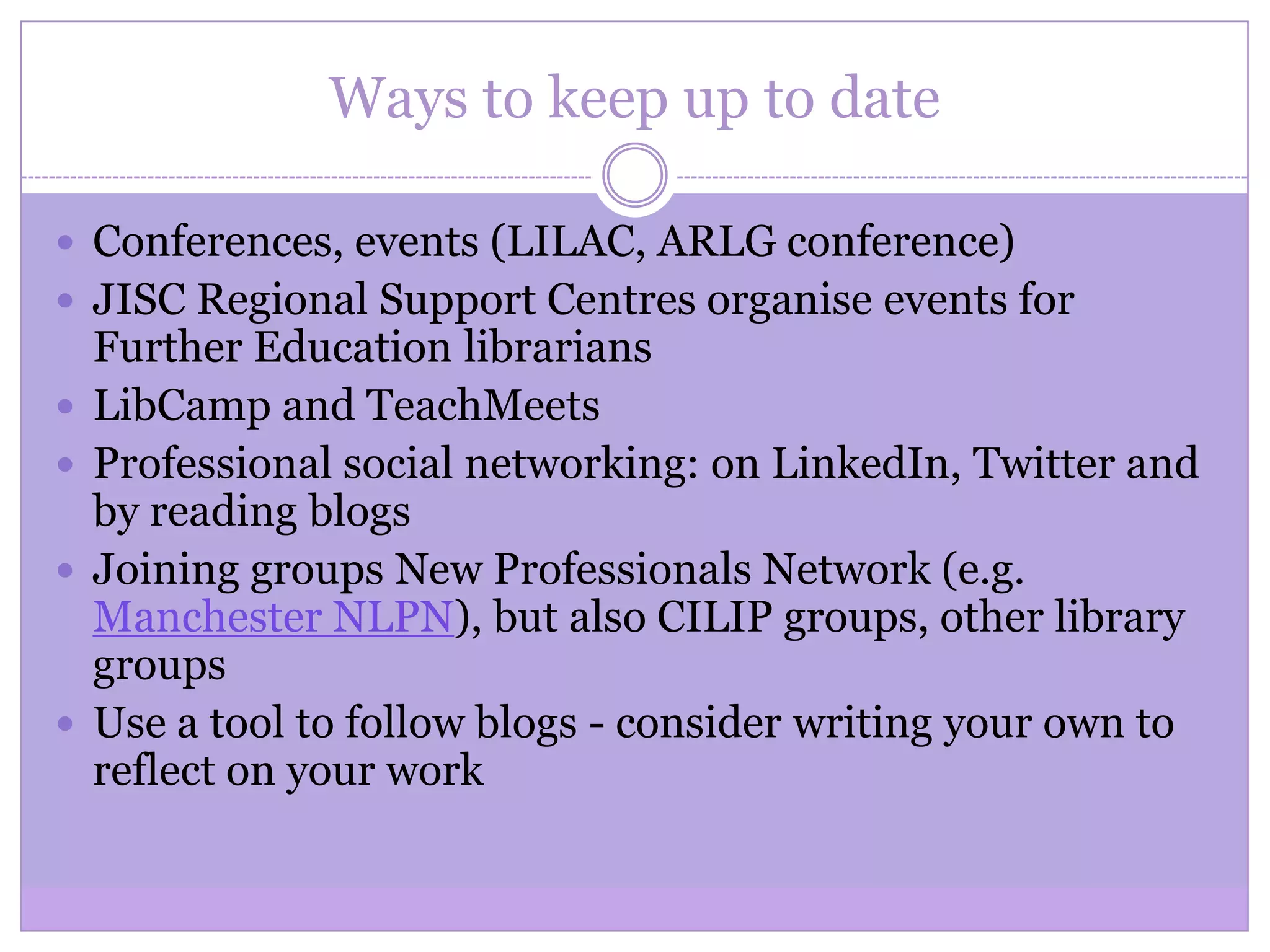 Ways to keep up to date
 Conferences, events (LILAC, ARLG conference)
 JISC Regional Support Centres organise events for
Further Education librarians
 LibCamp and TeachMeets
 Professional social networking: on LinkedIn, Twitter and
by reading blogs
 Joining groups New Professionals Network (e.g.
Manchester NLPN), but also CILIP groups, other library
groups
 Use a tool to follow blogs - consider writing your own to
reflect on your work
 
