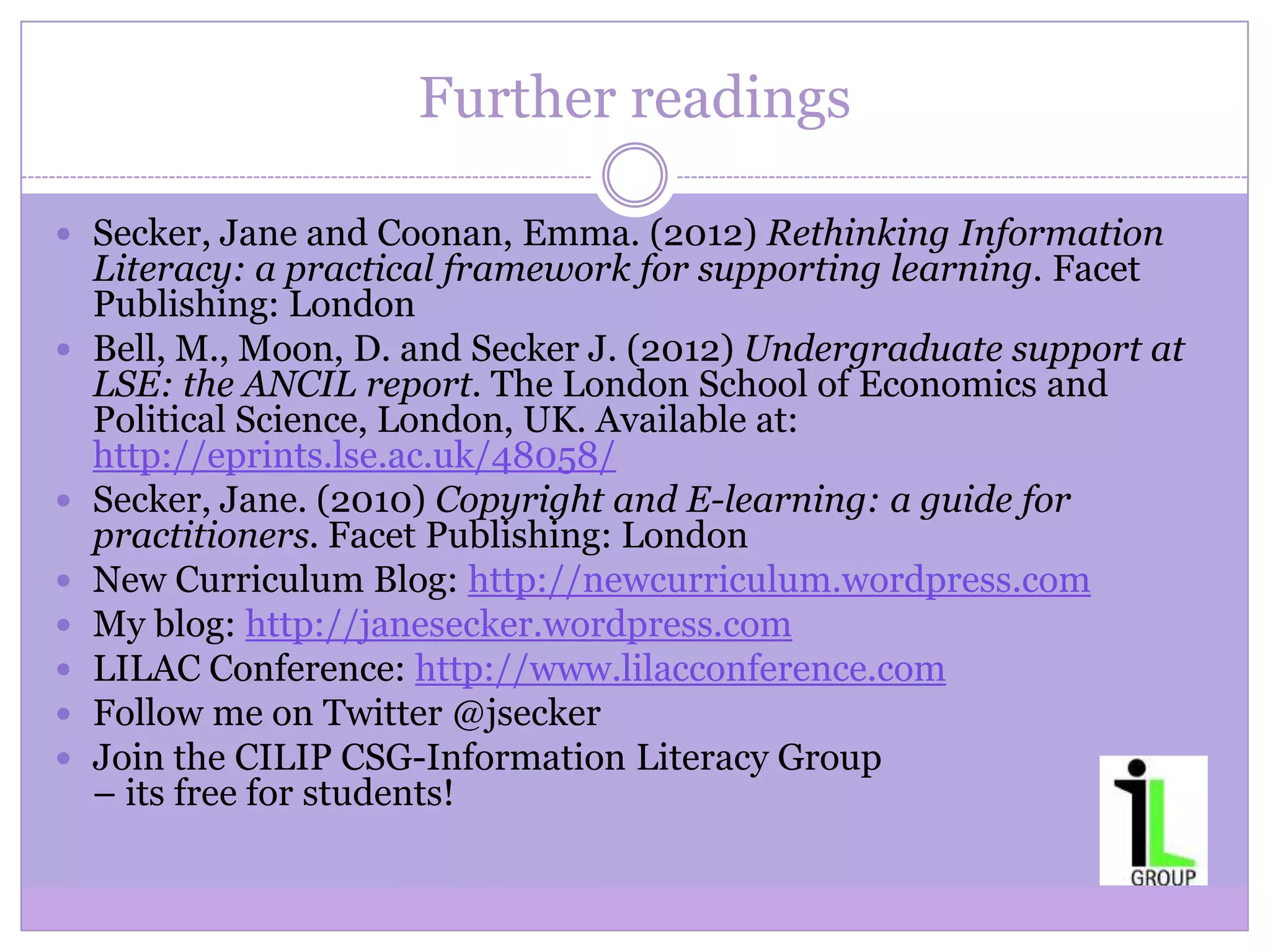 Further readings
 Secker, Jane and Coonan, Emma. (2012) Rethinking Information
Literacy: a practical framework for supporting learning. Facet
Publishing: London
 Bell, M., Moon, D. and Secker J. (2012) Undergraduate support at
LSE: the ANCIL report. The London School of Economics and
Political Science, London, UK. Available at:
http://eprints.lse.ac.uk/48058/
 Secker, Jane. (2010) Copyright and E-learning: a guide for
practitioners. Facet Publishing: London
 New Curriculum Blog: http://newcurriculum.wordpress.com
 My blog: http://janesecker.wordpress.com
 LILAC Conference: http://www.lilacconference.com
 Follow me on Twitter @jsecker
 Join the CILIP CSG-Information Literacy Group
– its free for students!
 