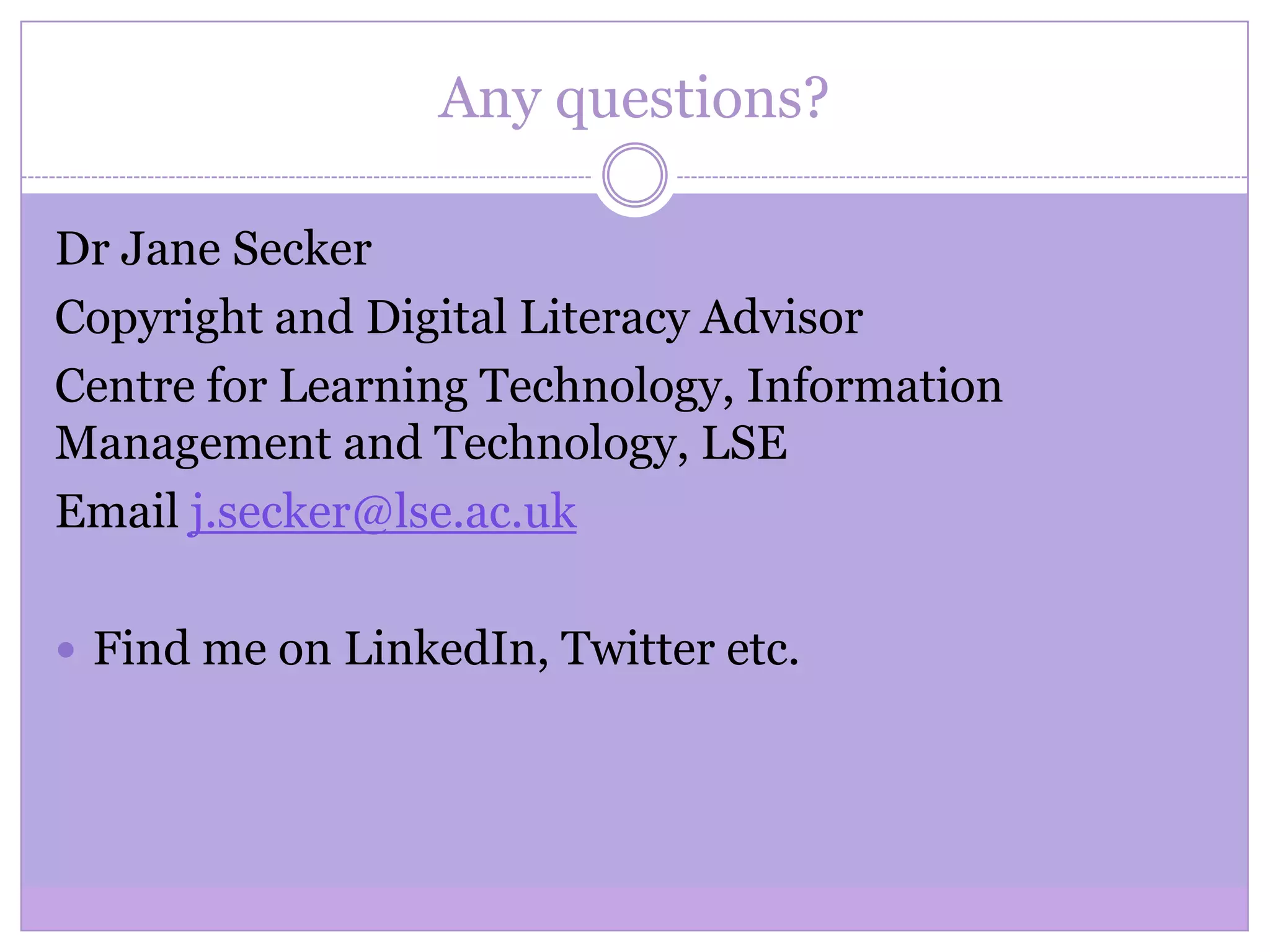 Any questions?
Dr Jane Secker
Copyright and Digital Literacy Advisor
Centre for Learning Technology, Information
Management and Technology, LSE
Email j.secker@lse.ac.uk
 Find me on LinkedIn, Twitter etc.
 
