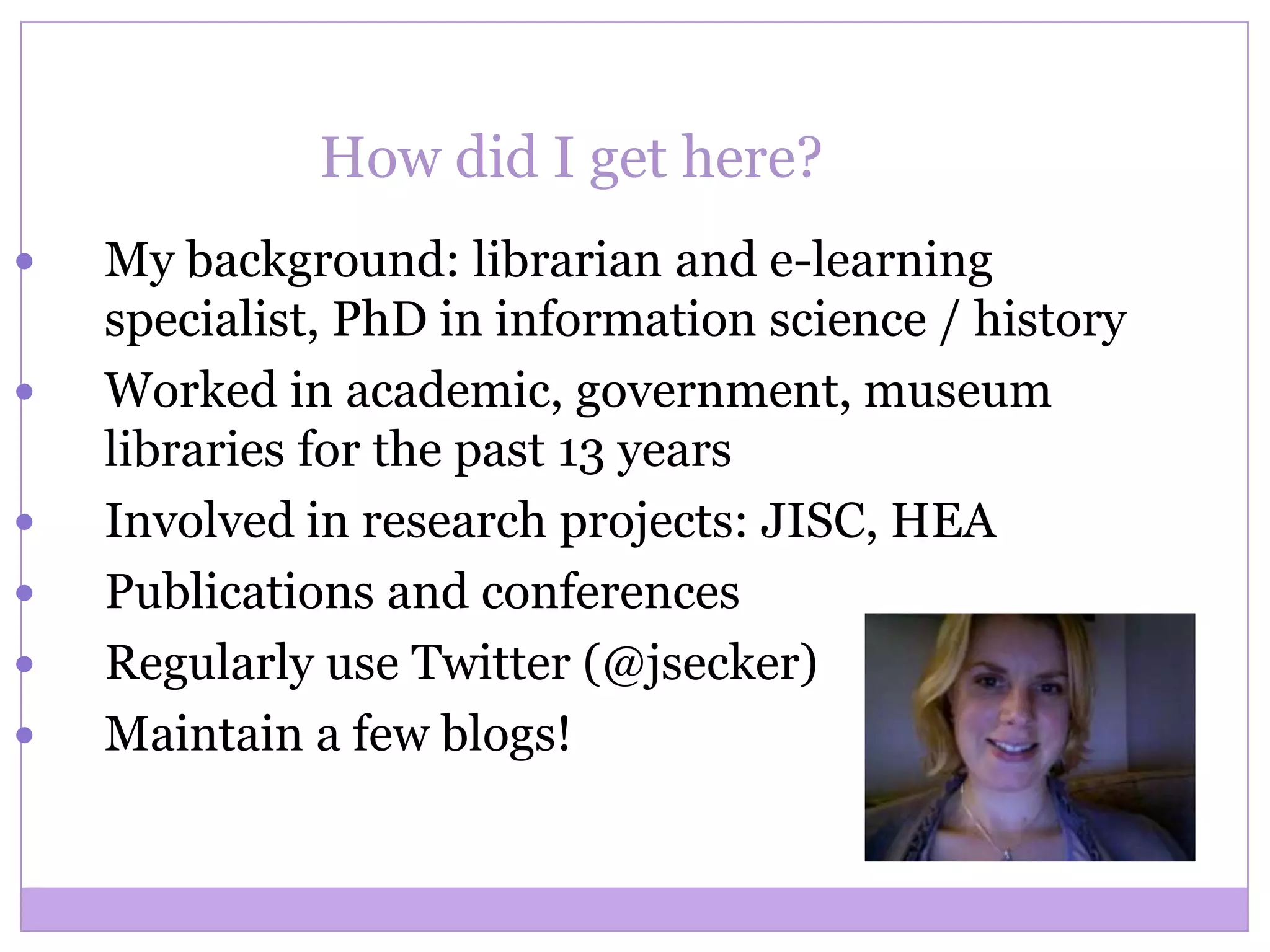 How did I get here?
 My background: librarian and e-learning
specialist, PhD in information science / history
 Worked in academic, government, museum
libraries for the past 13 years
 Involved in research projects: JISC, HEA
 Publications and conferences
 Regularly use Twitter (@jsecker)
 Maintain a few blogs!
 