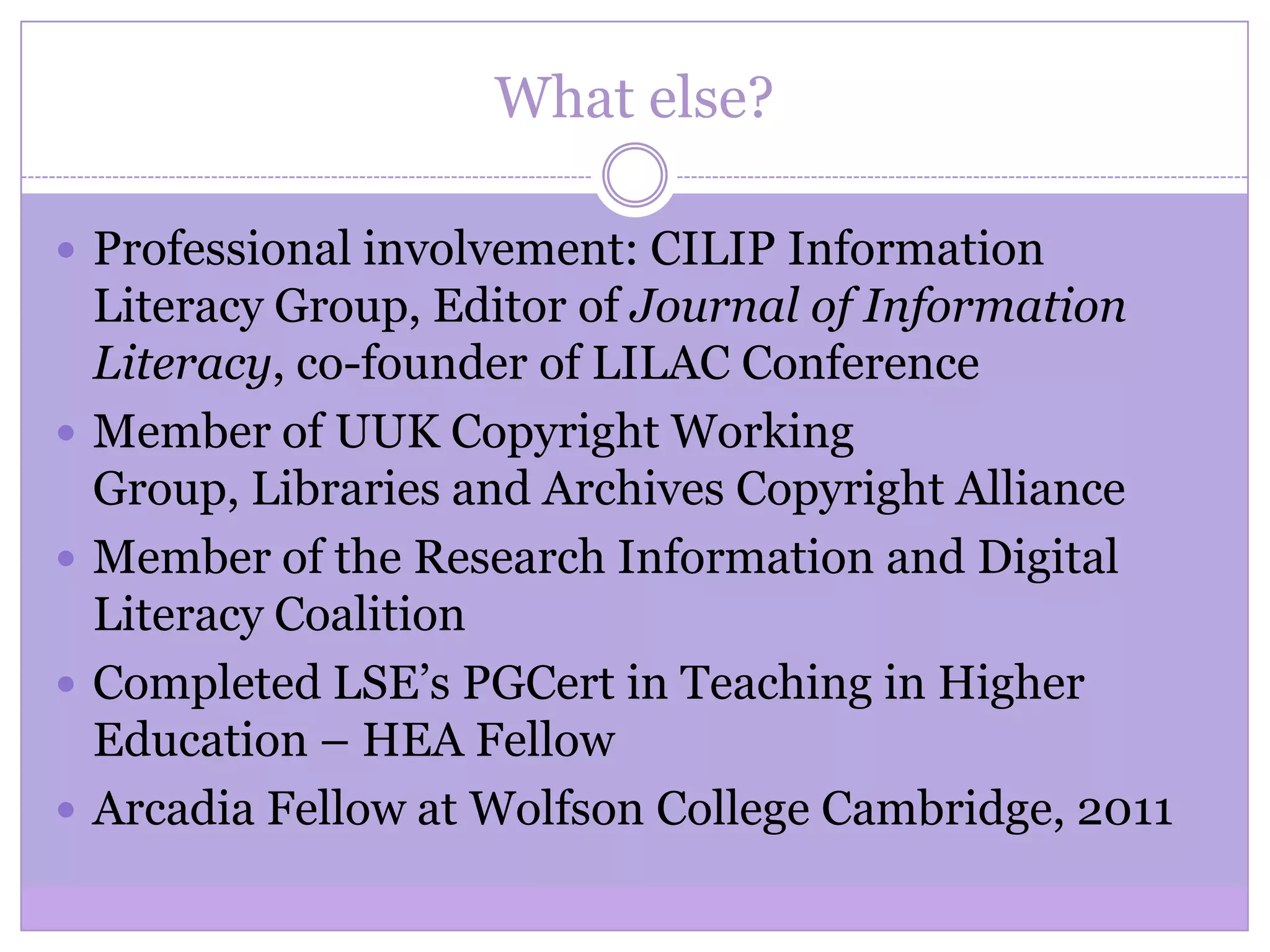 What else?
 Professional involvement: CILIP Information
Literacy Group, Editor of Journal of Information
Literacy, co-founder of LILAC Conference
 Member of UUK Copyright Working
Group, Libraries and Archives Copyright Alliance
 Member of the Research Information and Digital
Literacy Coalition
 Completed LSE’s PGCert in Teaching in Higher
Education – HEA Fellow
 Arcadia Fellow at Wolfson College Cambridge, 2011
 