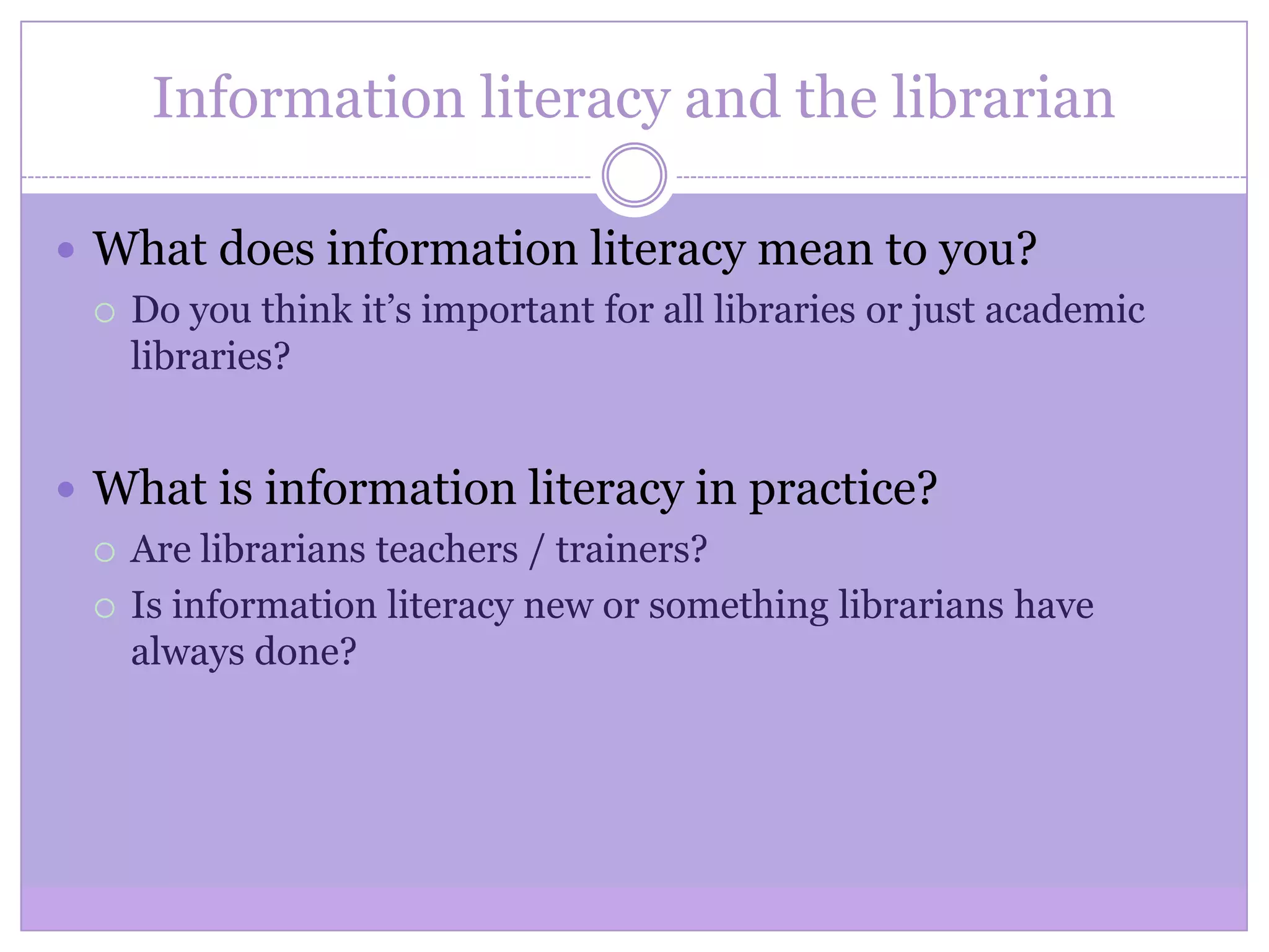 Information literacy and the librarian
 What does information literacy mean to you?
 Do you think it’s important for all libraries or just academic
libraries?
 What is information literacy in practice?
 Are librarians teachers / trainers?
 Is information literacy new or something librarians have
always done?
 