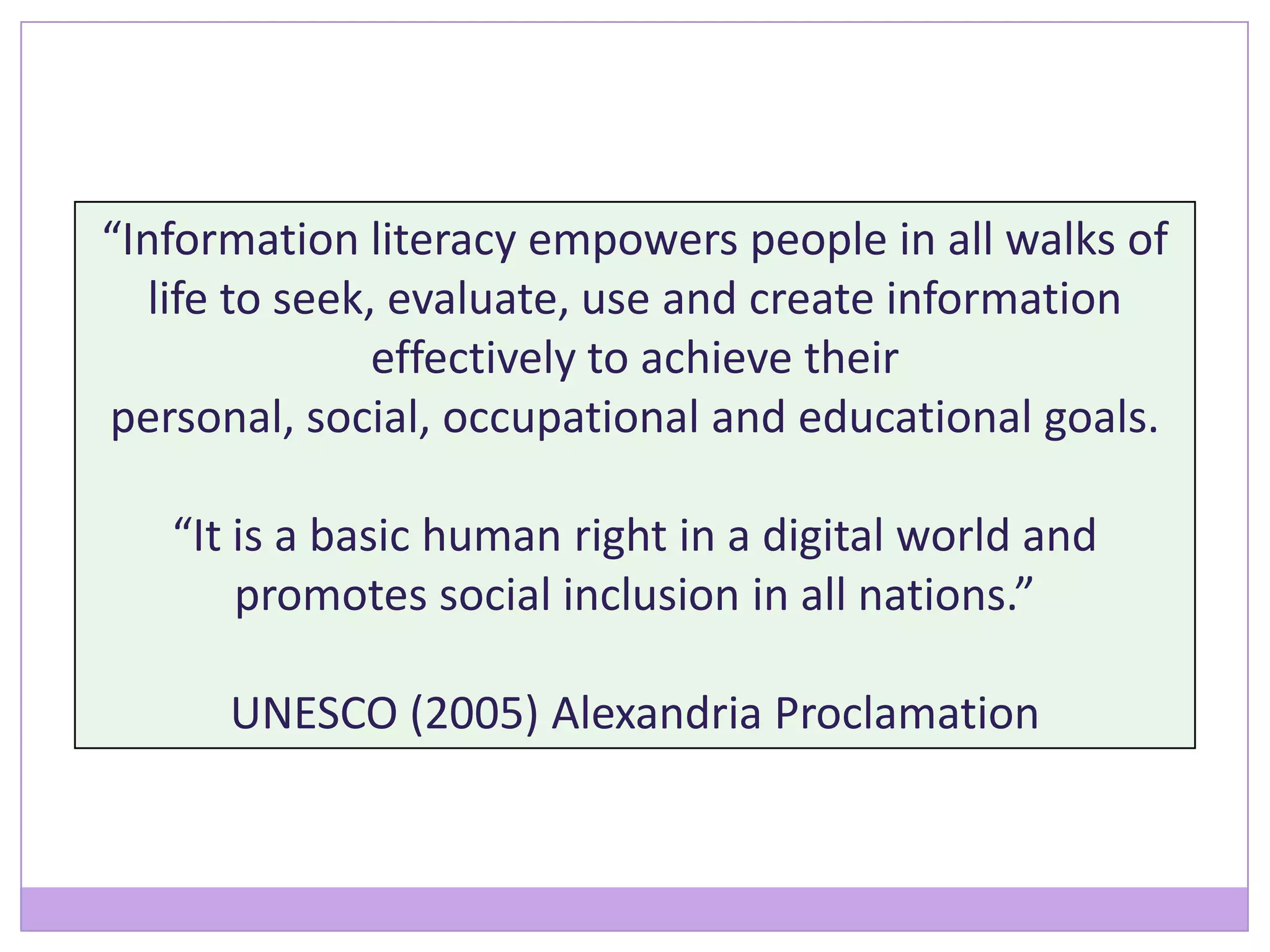 “Information literacy empowers people in all walks of
life to seek, evaluate, use and create information
effectively to achieve their
personal, social, occupational and educational goals.
“It is a basic human right in a digital world and
promotes social inclusion in all nations.”
UNESCO (2005) Alexandria Proclamation
 