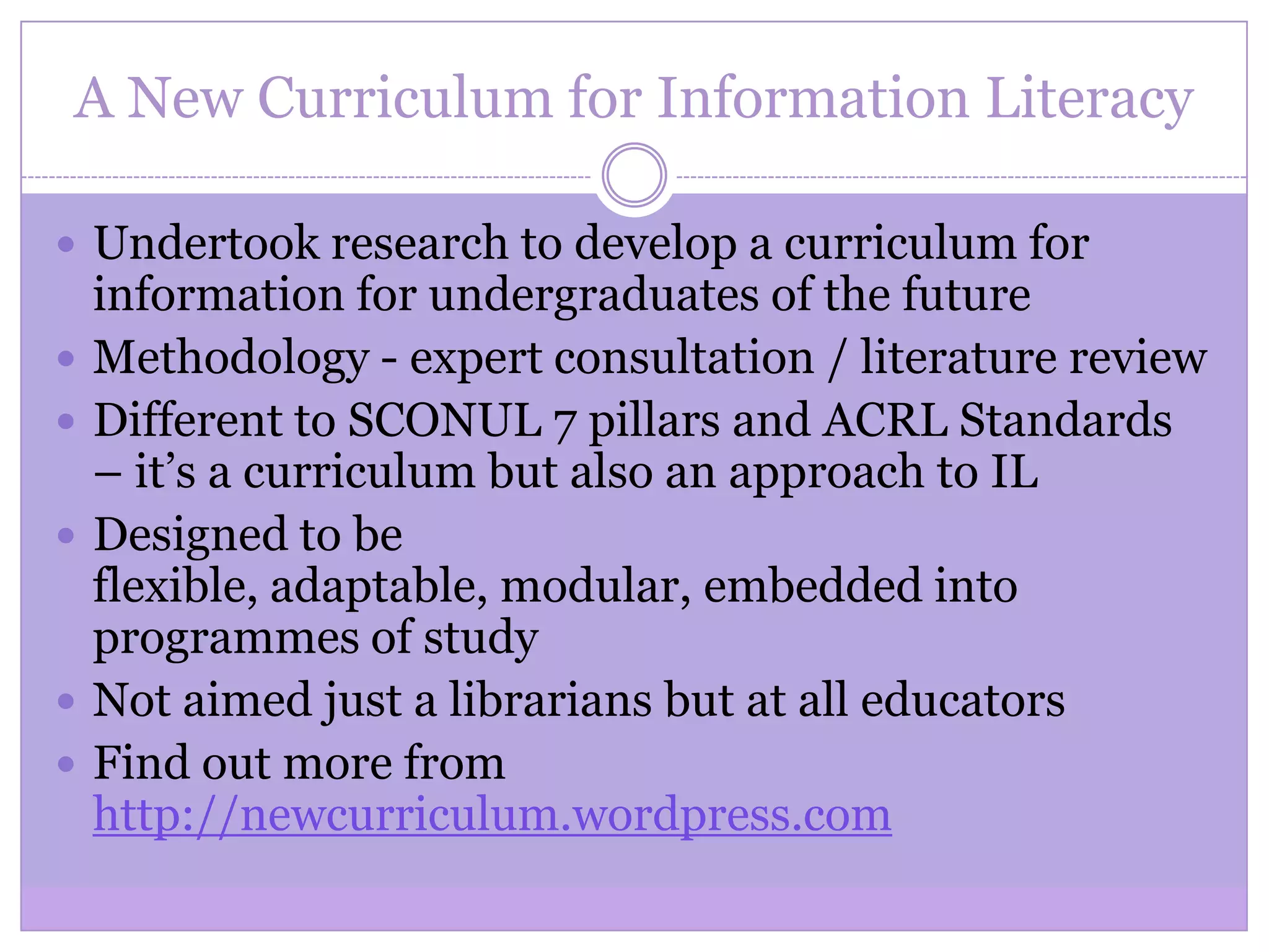 A New Curriculum for Information Literacy
 Undertook research to develop a curriculum for
information for undergraduates of the future
 Methodology - expert consultation / literature review
 Different to SCONUL 7 pillars and ACRL Standards
– it’s a curriculum but also an approach to IL
 Designed to be
flexible, adaptable, modular, embedded into
programmes of study
 Not aimed just a librarians but at all educators
 Find out more from
http://newcurriculum.wordpress.com
 