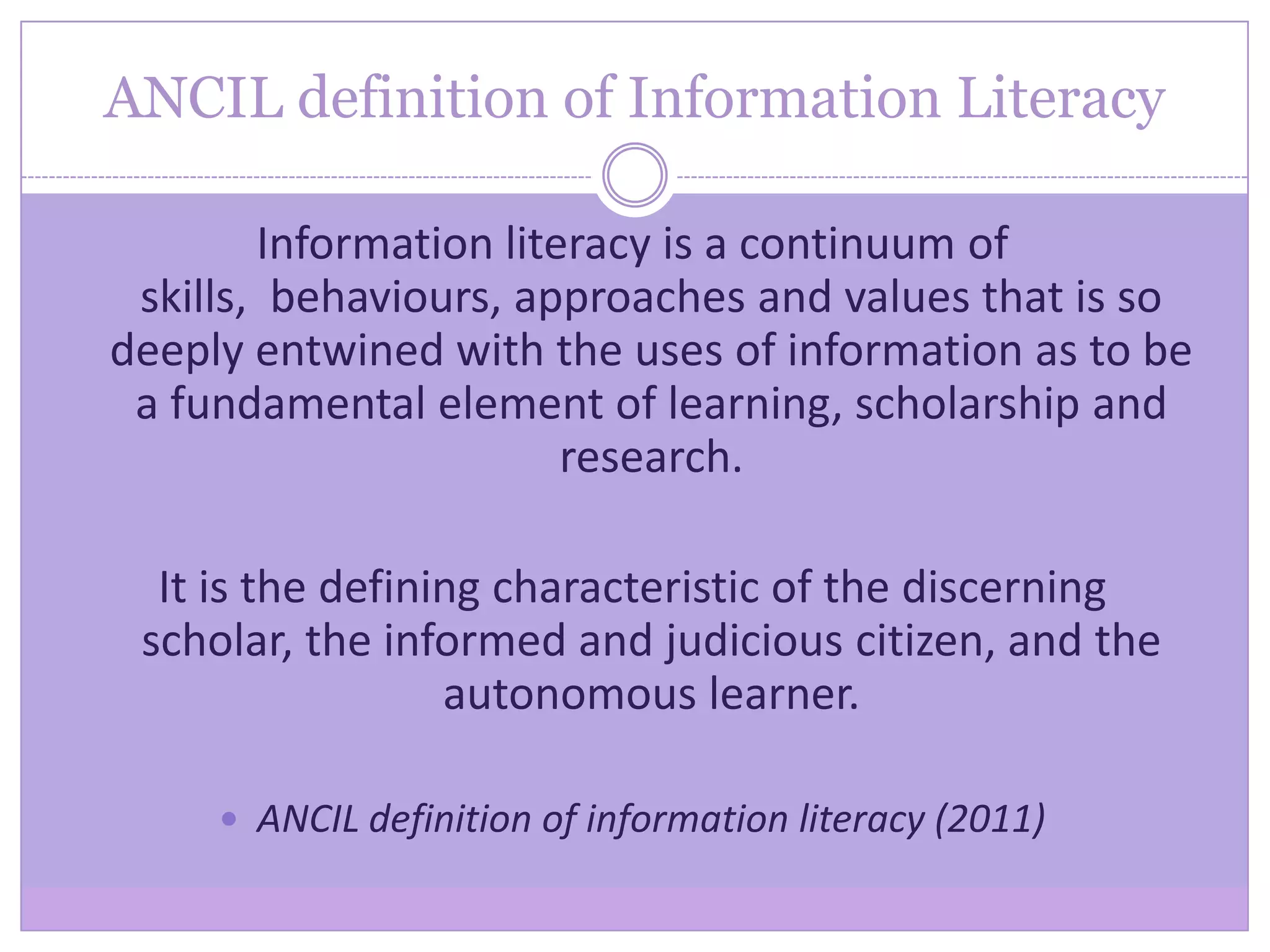 ANCIL definition of Information Literacy
Information literacy is a continuum of
skills, behaviours, approaches and values that is so
deeply entwined with the uses of information as to be
a fundamental element of learning, scholarship and
research.
It is the defining characteristic of the discerning
scholar, the informed and judicious citizen, and the
autonomous learner.
 ANCIL definition of information literacy (2011)
 