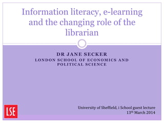DR JANE SECKER
L O N D O N S C H O O L O F E C O N O M I C S A N D
P O L I T I C A L S C I E N C E
Information literacy, e-learning
and the changing role of the
librarian
University of Sheffield, i School guest lecture
13th March 2014
 