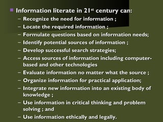 Information literate in 21 st  century can: Recognize the need for information ; Locate the required information ; Formulate questions based on information needs;  Identify potential sources of information ; Develop successful search strategies;  Access sources of information including computer-based and other technologies  Evaluate information no matter what the source ; Organize information for practical application;  Integrate new information into an existing body of knowledge ; Use information in critical thinking and problem solving ; and  Use information ethically and legally. 