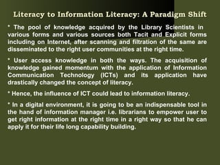 Literacy to Information Literacy: A Paradigm Shift   * The pool of knowledge acquired by the Library Scientists in  various forms and various sources both Tacit and Explicit forms including on Internet, after scanning and filtration of the same are disseminated to the right user communities at the right time.  * User access knowledge in both the ways. The acquisition of knowledge gained momentum with the application of Information Communication Technology (ICTs) and its application have drastically changed the concept of literacy.  * Hence, the influence of ICT could lead to information literacy.  * In a digital environment, it is going to be an indispensable tool in the hand of information manager i.e. librarians to empower user to get right information at the right time in a right way so that he can apply it for their life long capability building.  