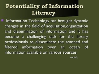 Potentiality of Information Literacy   Information Technology has brought dynamic changes in the field of acquisition,organization and dissemination of information and it has become a challenging task for the library professionals to disseminate the scanned and filtered information over an ocean of information available on various sources  contd.. 