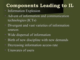 Components Leading to IL Information Explosion Advent of information and communication technologies (ICTs) Divergent and vast varieties of information sources Wide dispersal of information Birth of new discipline with new demands Decreasing information access rate Unawares of users 