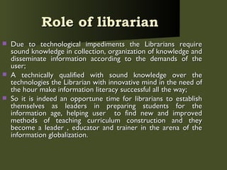Role of librarian   Due to technological impediments the Librarians require sound knowledge in collection, organization of knowledge and disseminate information according to the demands of the user; A technically qualified with sound knowledge over the technologies the Librarian with innovative mind in the need of the hour make information literacy successful all the way; So it is indeed an opportune time for librarians to establish themselves as leaders in preparing students for the information age, helping user  to find new and improved methods of teaching curriculum construction and they become a leader , educator and trainer in the arena of the information globalization. 