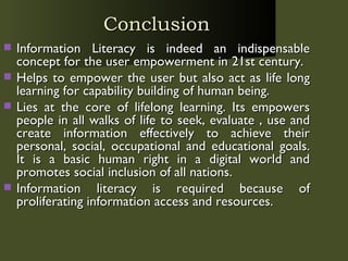 Conclusion Information Literacy is indeed an indispensable concept for the user empowerment in 21st century. Helps to empower the user but also act as life long learning for capability building of human being.  Lies at the core of lifelong learning. Its empowers people in all walks of life to seek, evaluate , use and create information effectively to achieve their personal, social, occupational and educational goals. It is a basic human right in a digital world and promotes social inclusion of all nations.  Information literacy is required because of proliferating information access and resources.  