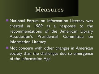 Measures National Forum on Information Literacy was created in 1989 as a response to the recommendations of the American Library Association's Presidential Committee on Information Literacy Not concern with other changes in American society than the challenges due to emergence of the Information Age 