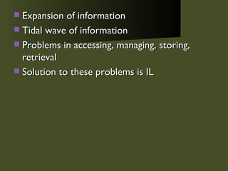 Expansion of information Tidal wave of information Problems in accessing, managing, storing, retrieval Solution to these problems is IL 