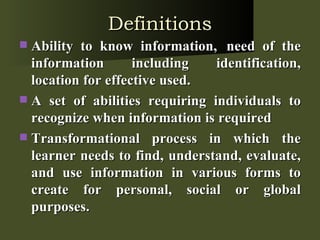 Definitions Ability to know information,  need of the information including identification, location for effective used. A set of abilities requiring individuals to recognize when information is required Transformational process in which the learner needs to find, understand, evaluate, and use information in various forms to create for personal, social or global purposes. 