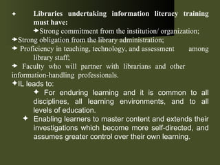  Libraries undertaking information literacy training  must have: Strong commitment from the institution/ organization; Strong obligation from the library administration; Proficiency in teaching, technology, and assessment  among  library staff; Faculty who will partner with librarians and other  information-handling  professionals. IL leads to: For enduring learning and it is common to all  disciplines, all learning environments, and to all  levels of education. Enabling learners to master content and extends their investigations which become more self-directed, and assumes greater control over their own learning. 