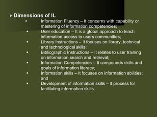    Dimensions of IL  Information Fluency – It concerns with capability or  mastering of information competencies;       User education – It is a global approach to teach  information access to users communities;      Library Instructions – It focuses on library, technical  and technological skills;       Bibliographic Instructions – It relates to user training  on information search and retrieval;       Information Competencies – It compounds skills and  goals of information literacy;       Information skills – It focuses on information abilities;  and       Development of information skills – It process for  facilitating information skills.  