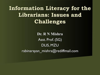 Dr. R N Mishra Asst. Prof. (SG) DLIS, MZU [email_address] Information Literacy for the Librarians: Issues and Challenges 
